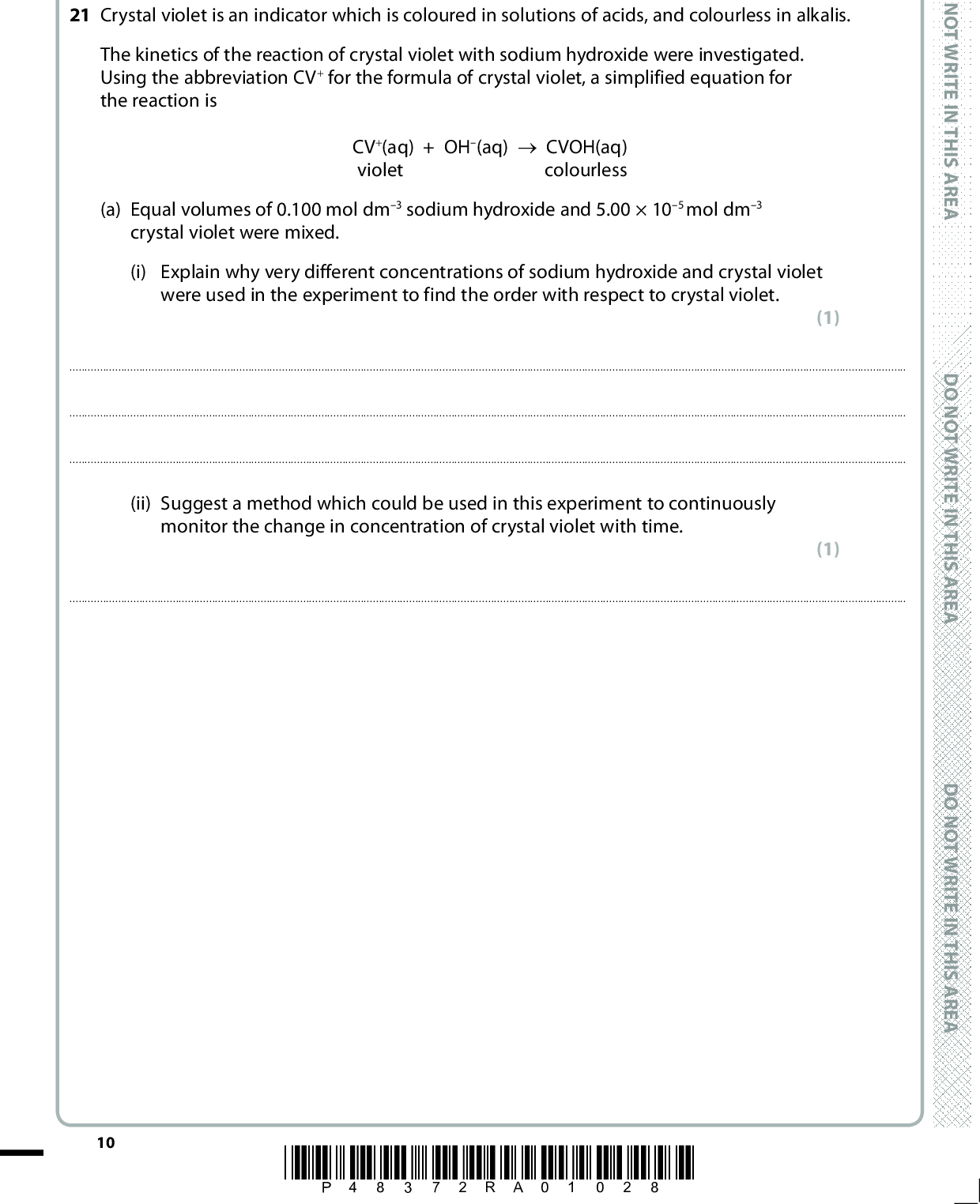 SECTION B Answer ALL the questions. Write your answers in the spaces provided. 21 Crystal violet is an indicator which is coloured in solutions of acids, and colourless in alkalis. The kinetics of the reaction of crystal violet with sodium hydroxide were investigated. Using the abbreviation CV+ for the formula of crystal violet, a simplified equation for the reaction is CV+(aq) + OH(aq) (cid:111) CVOH(aq) violet colourless (a) Equal volumes of 0.100 mol dm3 sodium hydroxide and 5.00105 mol dm3 crystal violet were mixed. (i) Explain why very different concentrations of sodium hydroxide and crystal violet were used in the experiment to find the order with respect to crystal violet. (1)(ii) Suggest a method which could be used in this experiment to continuously monitor the change in concentration of crystal violet with time. (1)10 *P48372RA01028* D O N O T W R I T E I N T H I S A R E A D O N O T W R I T E I N T H I S A R E A D O N O T W R I T E I N T H I S A R E A<br />
 (iii) The graph shows how the concentration of crystal violet changes with time. [CV+(aq)] / 105mol dm3 2.52.01.51.00.50 0 10 15 20 25 30 Time / min Measure two half-lives for this reaction showing your working on the graph. Give the half-lives below. (2)(iv) Use your half-lives to deduce the order with respect to CV+. Justify your answer. (2)A E R A S I H T N I E T I R W T O N O D A E R A S I H T N I E T I R W T O N O D A E R A S I H T N I E T I R W T O N O D *P48372RA01128* 11 Turn over<br />
 (b) In another series of experiments the rate constant was determined at different temperatures. The table shows the values of the rate constant, k, at different temperatures. Some of the corresponding values for the reciprocal of temperature and ln k are also shown. D O N O T W R I T E I N T H I S A R E A D O N O T W R I T E I N T H I S A R E A D O N O T W R I T E I N T H I S A R E A (1) (5) (i) Complete the table by calculating the missing values. T/K 285 288 291 294 297 3.35103 4.30103 5.19103 6.67103 7.91103 1 T / K1 3.51103 3.47103 3.44103 3.40103 ln k 5.70 5.45 5.26 5.01 (ii) Plot a graph of ln k on the vertical axis against 1/T on the horizontal axis and calculate the gradient. 12 *P48372RA01228*<br />
 A E R A S I H T N I E T I R W T O N O D GradientA E R A S I H T N I E T I R W T O N O D (iii) Use your value of the gradient in (b)(ii) to calculate the activation energy, Ea , of the reaction. Remember to include units with your answer, which should be given to two significant figures. The Arrhenius equation is ln =E a R 1 T + constant . 8 3 1 J mol11 (2) A E R A S I H T N I E T I R W T O N O D (Total for Question 21 = 14 marks) *P48372RA01328* 13 Turn over<br />
 D O N O T W R I T E I N T H I S A R E A D O N O T W R I T E I N T H I S A R E A D O N O T W R I T E I N T H I S A R E A BLANK PAGE 14 *P48372RA01428*<br />
