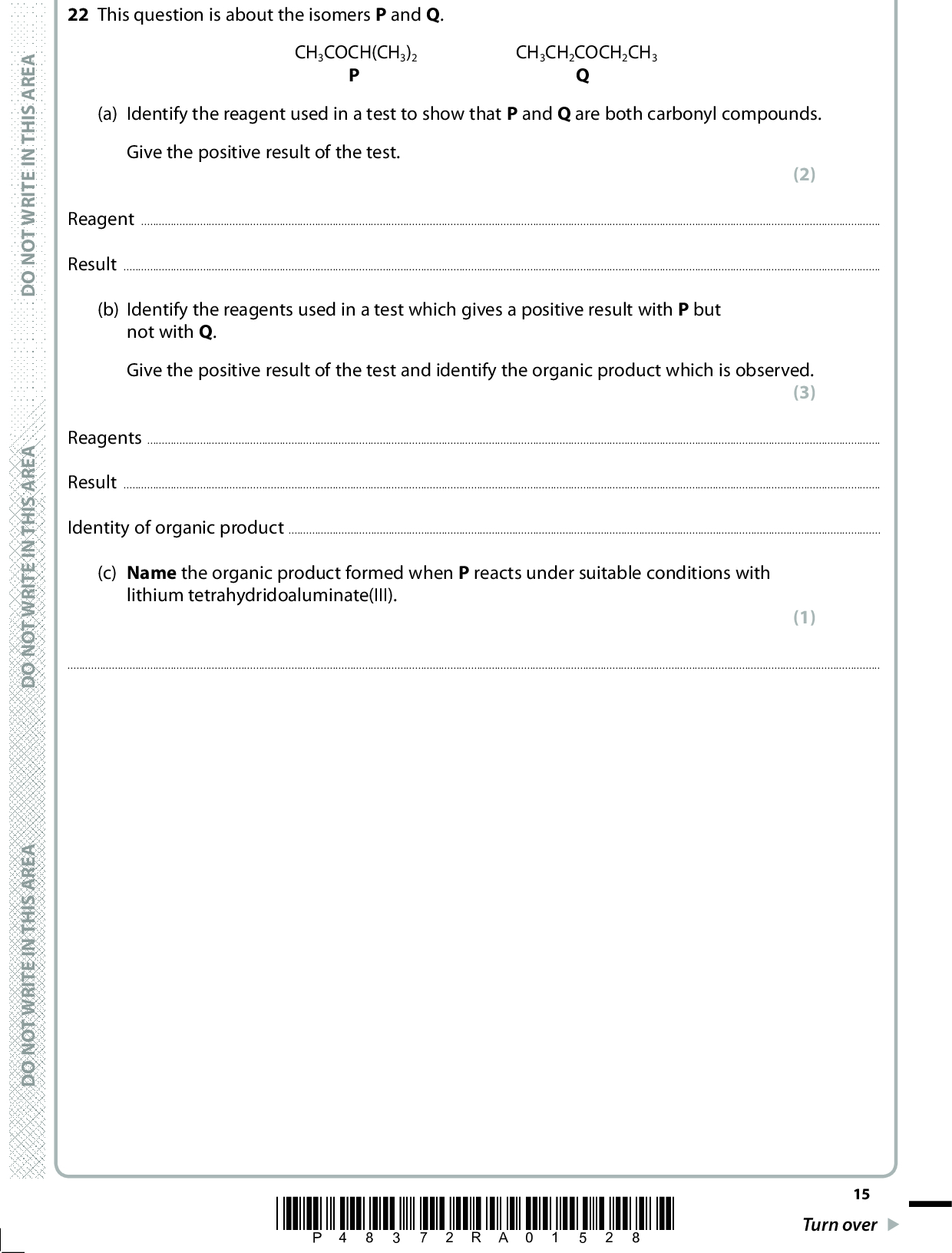 22 This question is about the isomers P and Q. P Q CH3COCH(CH3)2 CH3CH2COCH2CH3 (a) Identify the reagent used in a test to show that P and Q are both carbonyl compounds. Give the positive result of the test. (2) ReagentResult(b) Identify the reagents used in a test which gives a positive result with P but not with Q. Give the positive result of the test and identify the organic product which is observed. (3) ReagentsResultIdentity of organic product(c) Name the organic product formed when P reacts under suitable conditions with lithium tetrahydridoaluminate(III). (1)A E R A S I H T N I E T I R W T O N O D A E R A S I H T N I E T I R W T O N O D A E R A S I H T N I E T I R W T O N O D *P48372RA01528* 15 Turn over<br />
 (d) The proton nmr spectra of P and Q were compared. Complete the table. (4) CH3COCH(CH3)2 CH3CH2COCH2CH3 Number of peaks in the low resolution nmr spectrum Number of H atoms producing peak with the greatest area in low resolution nmr spectrum Splitting pattern of the peak with greatest area in the high resolution nmr spectrum (e) A sequence of reactions was carried out with Q. CH3CH2COCH2CH3 HCN in the presence of NaCN Compound R reagent A OH CH3CH2CCH2CH3 COOH Compound S heat with an acid catalyst Polymer T 16 *P48372RA01628* D O N O T W R I T E I N T H I S A R E A D O N O T W R I T E I N T H I S A R E A D O N O T W R I T E I N T H I S A R E A<br />
 (i) Complete the mechanism for the reaction of Q with HCN in the presence of NaCN, showing relevant curly arrows, lone pairs, charges and dipoles. CH3CH2CCH2CH3 C N (ii) Identify the reagent A used to convert compound R to compound S. (4) (1)(iii) Draw the displayed formula of two repeat units of polymer T. (2) A E R A S I H T N I E T I R W T O N O D A E R A S I H T N I E T I R W T O N O D A E R A S I H T N I E T I R W T O N O D *P48372RA01728* 17 Turn over (Total for Question 22 = 17 marks)<br />
