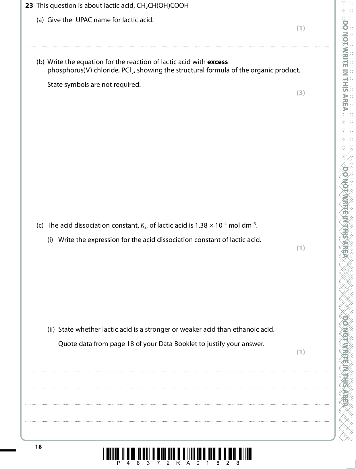 23 This question is about lactic acid, CH3CH(OH)COOH (a) Give the IUPAC name for lactic acid. (1)(b) Write the equation for the reaction of lactic acid with excess phosphorus(V) chloride, PCl5, showing the structural formula of the organic product. State symbols are not required. (c) The acid dissociation constant, Ka, of lactic acid is 1.38104 mol dm3. (i) Write the expression for the acid dissociation constant of lactic acid. (ii) State whether lactic acid is a stronger or weaker acid than ethanoic acid. Quote data from page 18 of your Data Booklet to justify your answer.18 *P48372RA01828* D O N O T W R I T E I N T H I S A R E A D O N O T W R I T E I N T H I S A R E A D O N O T W R I T E I N T H I S A R E A (3) (1) (1)<br />
 (iii) Calculate the pH of a 0.150 mol dm3 solution of lactic acid, giving your answer to two decimal places. State two assumptions you have made. (4) Assumptions(iv) A buffer solution with a pH of 4.00 is prepared using lactic acid and sodium lactate, CH3CH(OH)COONa. Calculate the mass of sodium lactate that should be dissolved in 1.00 dm3 of 0.150 mol dm3 solution of lactic acid to make a buffer solution of pH 4.00. Sodium lactate has molar mass of 112 g mol1. (4) A E R A S I H T N I E T I R W T O N O D A E R A S I H T N I E T I R W T O N O D A E R A S I H T N I E T I R W T O N O D *P48372RA01928* 19 Turn over<br />
 *(v) A small volume of hydrochloric acid is added to the buffer solution made in (c) (iv). Explain why the pH of the solution does not change significantly. Include an equation when you refer to any reaction which occurs. (3)D O N O T W R I T E I N T H I S A R E A(Total for Question 23 = 17 marks) TOTAL FOR SECTION B = 48 MARKS 20 *P48372RA02028* D O N O T W R I T E I N T H I S A R E A D O N O T W R I T E I N T H I S A R E A<br />
