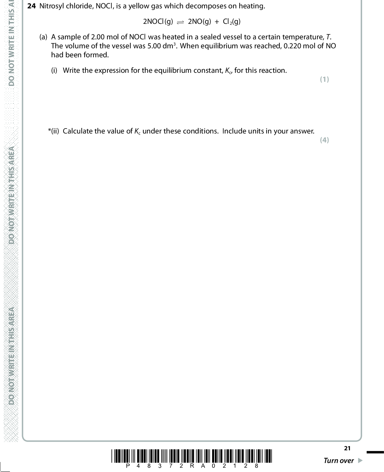 A E R A S I H T N I E T I R W T O N O D SECTION C Answer ALL the questions. Write your answers in the spaces provided. 24 Nitrosyl chloride, NOCl, is a yellow gas which decomposes on heating. 2NOCl(g) (cid:96)(cid:95) 2NO(g) + Cl2(g) (a) A sample of 2.00 mol of NOCl was heated in a sealed vessel to a certain temperature, T. The volume of the vessel was 5.00 dm3. When equilibrium was reached, 0.220 mol of NO had been formed. (i) Write the expression for the equilibrium constant, Kc, for this reaction. *(ii) Calculate the value of Kc under these conditions. Include units in your answer. (1) (4) A E R A S I H T N I E T I R W T O N O D A E R A S I H T N I E T I R W T O N O D *P48372RA02128* 21 Turn over<br />
 *(iii) The volume of the vessel containing the equilibrium mixture in (a) was doubled to 10 dm3, keeping the temperature constant. State the effect of this change in volume on the value of Kc and on the number of moles of NO at equilibrium. A calculation is not required but justify your answers. (2)D O N O T W R I T E I N T H I S A R E A(b) (i) Some data about nitrosyl chloride is given in the table. Complete the table with the data for nitrogen(II) oxide and chlorine, using the Data Booklet where appropriate. (2) D O N O T W R I T E I N T H I S A R E A Substance NOCl(g) NO(g) Cl2(g) Standard enthalpy change Standard molar entropy, S(cid:57) 298 / J mol1 K1 of formation, (cid:507)Hf (cid:57) 298 /kJ mol1 +51.7 261.7 165.0 D O N O T W R I T E I N T H I S A R E A 22 *P48372RA02228*<br />
 A E R A S I H T N I E T I R W T O N O D A E R A S I H T N I E T I R W T O N O D (ii) Calculate the standard enthalpy change of the reaction, (cid:507)H(cid:57), at 298 K. 2NOCl(g) (cid:96)(cid:111) 2NO(g) + Cl2(g) (iii) Use your answer to (b)(ii) to explain why (cid:168)Stotal becomes less negative as temperature increases. (2) (2)(iv) Give the expression relating the equilibrium constant to the total entropy change and hence explain how the equilibrium constant changes as the temperature increases. (2) A E R A S I H T N I E T I R W T O N O D*P48372RA02328* 23 Turn over<br />
 (c) (i) The standard molar entropies of the substances, S(cid:57), in the reaction are given at 800 K. Substance NOCl(g) NO(g) Cl2(g) Standard molar entropy, S (cid:57) 800 / J mol1 K1 305.5 231.2 189.3 Explain why the value for the standard molar entropy of all these substances is greater at 800 K than at 298 K. (2)(ii) Calculate the standard entropy change of the system, (cid:507)S(cid:57) system, at 800 K. Include a sign and units with your answer. (2) 24 *P48372RA02428* D O N O T W R I T E I N T H I S A R E A D O N O T W R I T E I N T H I S A R E A D O N O T W R I T E I N T H I S A R E A<br />
 (iii) The standard enthalpy change of the reaction, (cid:507)H(cid:57) at 800 K is +53.2 kJ mol1. Show by calculation whether or not the reaction is thermodynamically spontaneous at 800 K. (3) (Total for Question 24 = 22 marks) TOTAL FOR SECTION C = 22 MARKS TOTAL FOR PAPER = 90 MARKS A E R A S I H T N I E T I R W T O N O D A E R A S I H T N I E T I R W T O N O D A E R A S I H T N I E T I R W T O N O D *P48372RA02528* 25<br />
