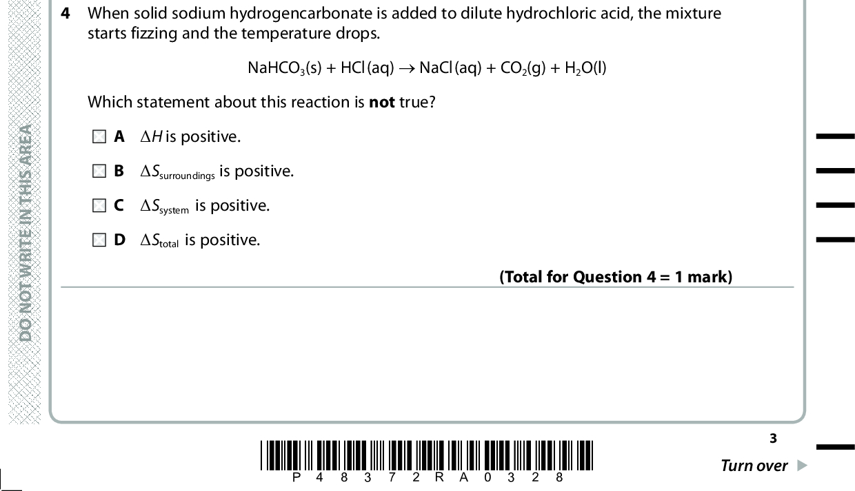 3 Which graph shows how the rate constant of a reaction, k, changes with temperature? Temperature Temperature Temperature Temperature (Total for Question 3 = 1 mark) 4 When solid sodium hydrogencarbonate is added to dilute hydrochloric acid, the mixture starts fizzing and the temperature drops. NaHCO3(s) + HCl(aq) (cid:111) NaCl(aq) + CO2(g) + H2O(l) Which statement about this reaction is not true? (cid:507)H is positive. (cid:507)Ssurroundings is positive. (cid:507)Ssystem is positive. (cid:507)Stotal is positive. (Total for Question 4 = 1 mark) A E R A S I H T N I E T I R W T O N O D A E R A S I H T N I E T I R W T O N O D A E R A S I H T N I E T I R W T O N O D *P48372RA0328* Turn over<br />
