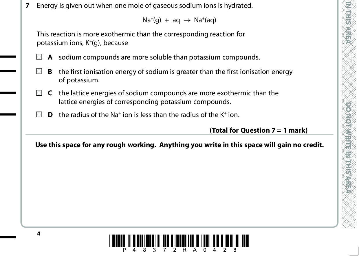 5 There is a decrease in the entropy of the system when A a gaseous molecule decomposes into two smaller gaseous molecules. B a solid decomposes to form a gas. C a vapour condenses. D a solid melts. (Total for Question 5 = 1 mark) 6 What is the enthalpy change for dissolving sodium chloride in water? NaCl(s) + aq (cid:111) Na+(aq) + Cl (aq) (cid:507)Hsol = (cid:507)Hsolution (cid:507)Hhyd = (cid:507)Hhydration (cid:507)Hsol = + Lattice energy of NaCl + (cid:507)Hhyd Na+ + (cid:507)Hhyd Cl (cid:507)Hsol = + Lattice energy of NaCl(cid:507)Hhyd Na+(cid:507)Hhyd Cl (cid:507)Hsol =Lattice energy of NaCl(cid:507)Hhyd Na+(cid:507)Hhyd Cl (cid:507)Hsol =Lattice energy of NaCl + (cid:507)Hhyd Na+ + (cid:507)Hhyd Cl (Total for Question 6 = 1 mark) 7 Energy is given out when one mole of gaseous sodium ions is hydrated. Na+(g) + aq (cid:111) Na+(aq) This reaction is more exothermic than the corresponding reaction for potassium ions, K+(g), because A sodium compounds are more soluble than potassium compounds. the first ionisation energy of sodium is greater than the first ionisation energy of potassium. the lattice energies of sodium compounds are more exothermic than the lattice energies of corresponding potassium compounds. D the radius of the Na + ion is less than the radius of the K+ ion. Use this space for any rough working. Anything you write in this space will gain no credit. (Total for Question 7 = 1 mark) *P48372RA0428* D O N O T W R I T E I N T H I S A R E A D O N O T W R I T E I N T H I S A R E A D O N O T W R I T E I N T H I S A R E A<br />
