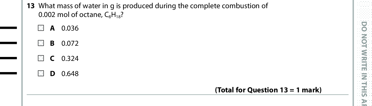 13 What mass of water in g is produced during the complete combustion of 0.002 mol of octane, C8H18? A 0.036 B 0.072 C 0.324 D 0.648 (Total for Question 13 = 1 mark) 14 Which is the most important advantage of combinatorial chemistry over traditional methods for developing pharmaceuticals? A Many more compounds can be made in a given time. B Only stereo-specific compounds are formed. C The compounds formed have fewer impurities. D The compounds formed have fewer side effects. (Total for Question 14 = 1 mark) 15 Linalool is an organic liquid that is immiscible with water and can decompose below its boiling temperature. It is extracted from lavender flowers and stalks. The lavender flowers and stalks are crushed and mixed with water. Which is the correct order of practical techniques to extract linalool from this mixture? refluxing, distilling, drying, decanting B steam distilling, purifying by washing, drying, decanting C steam distilling, using a separating funnel, drying, decanting D using a separating funnel, drying, decanting, distilling (Total for Question 15 = 1 mark) 16 In a methanol-oxygen fuel cell, methanol is A oxidised at the anode. B oxidised at the cathode. reduced at the anode. D reduced at the cathode. (Total for Question 16 = 1 mark) *P48373A0632* D O N O T W R I T E I N T H I S A R E A D O N O T W R I T E I N T H I S A R E A D O N O T W R I T E I N T H I S A R E A<br />
