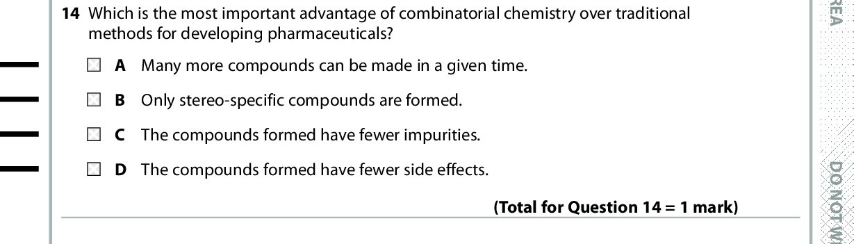 13 What mass of water in g is produced during the complete combustion of 0.002 mol of octane, C8H18? A 0.036 B 0.072 C 0.324 D 0.648 (Total for Question 13 = 1 mark) 14 Which is the most important advantage of combinatorial chemistry over traditional methods for developing pharmaceuticals? A Many more compounds can be made in a given time. B Only stereo-specific compounds are formed. C The compounds formed have fewer impurities. D The compounds formed have fewer side effects. (Total for Question 14 = 1 mark) 15 Linalool is an organic liquid that is immiscible with water and can decompose below its boiling temperature. It is extracted from lavender flowers and stalks. The lavender flowers and stalks are crushed and mixed with water. Which is the correct order of practical techniques to extract linalool from this mixture? refluxing, distilling, drying, decanting B steam distilling, purifying by washing, drying, decanting C steam distilling, using a separating funnel, drying, decanting D using a separating funnel, drying, decanting, distilling (Total for Question 15 = 1 mark) 16 In a methanol-oxygen fuel cell, methanol is A oxidised at the anode. B oxidised at the cathode. reduced at the anode. D reduced at the cathode. (Total for Question 16 = 1 mark) *P48373A0632* D O N O T W R I T E I N T H I S A R E A D O N O T W R I T E I N T H I S A R E A D O N O T W R I T E I N T H I S A R E A<br />
