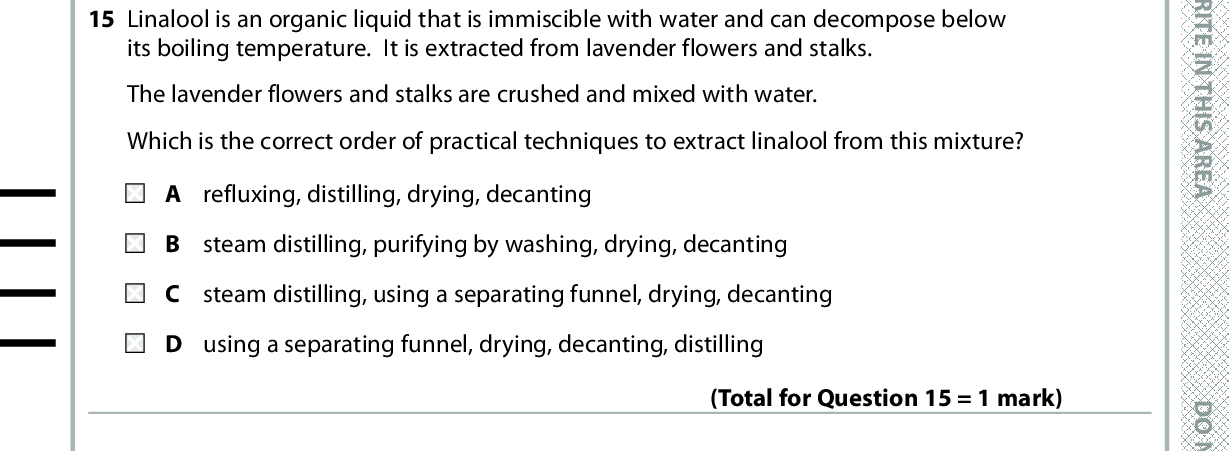 13 What mass of water in g is produced during the complete combustion of 0.002 mol of octane, C8H18? A 0.036 B 0.072 C 0.324 D 0.648 (Total for Question 13 = 1 mark) 14 Which is the most important advantage of combinatorial chemistry over traditional methods for developing pharmaceuticals? A Many more compounds can be made in a given time. B Only stereo-specific compounds are formed. C The compounds formed have fewer impurities. D The compounds formed have fewer side effects. (Total for Question 14 = 1 mark) 15 Linalool is an organic liquid that is immiscible with water and can decompose below its boiling temperature. It is extracted from lavender flowers and stalks. The lavender flowers and stalks are crushed and mixed with water. Which is the correct order of practical techniques to extract linalool from this mixture? refluxing, distilling, drying, decanting B steam distilling, purifying by washing, drying, decanting C steam distilling, using a separating funnel, drying, decanting D using a separating funnel, drying, decanting, distilling (Total for Question 15 = 1 mark) 16 In a methanol-oxygen fuel cell, methanol is A oxidised at the anode. B oxidised at the cathode. reduced at the anode. D reduced at the cathode. (Total for Question 16 = 1 mark) *P48373A0632* D O N O T W R I T E I N T H I S A R E A D O N O T W R I T E I N T H I S A R E A D O N O T W R I T E I N T H I S A R E A<br />
