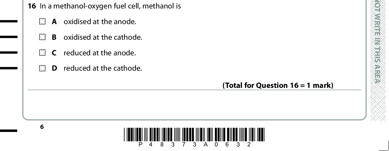 13 What mass of water in g is produced during the complete combustion of 0.002 mol of octane, C8H18? A 0.036 B 0.072 C 0.324 D 0.648 (Total for Question 13 = 1 mark) 14 Which is the most important advantage of combinatorial chemistry over traditional methods for developing pharmaceuticals? A Many more compounds can be made in a given time. B Only stereo-specific compounds are formed. C The compounds formed have fewer impurities. D The compounds formed have fewer side effects. (Total for Question 14 = 1 mark) 15 Linalool is an organic liquid that is immiscible with water and can decompose below its boiling temperature. It is extracted from lavender flowers and stalks. The lavender flowers and stalks are crushed and mixed with water. Which is the correct order of practical techniques to extract linalool from this mixture? refluxing, distilling, drying, decanting B steam distilling, purifying by washing, drying, decanting C steam distilling, using a separating funnel, drying, decanting D using a separating funnel, drying, decanting, distilling (Total for Question 15 = 1 mark) 16 In a methanol-oxygen fuel cell, methanol is A oxidised at the anode. B oxidised at the cathode. reduced at the anode. D reduced at the cathode. (Total for Question 16 = 1 mark) *P48373A0632* D O N O T W R I T E I N T H I S A R E A D O N O T W R I T E I N T H I S A R E A D O N O T W R I T E I N T H I S A R E A<br />
