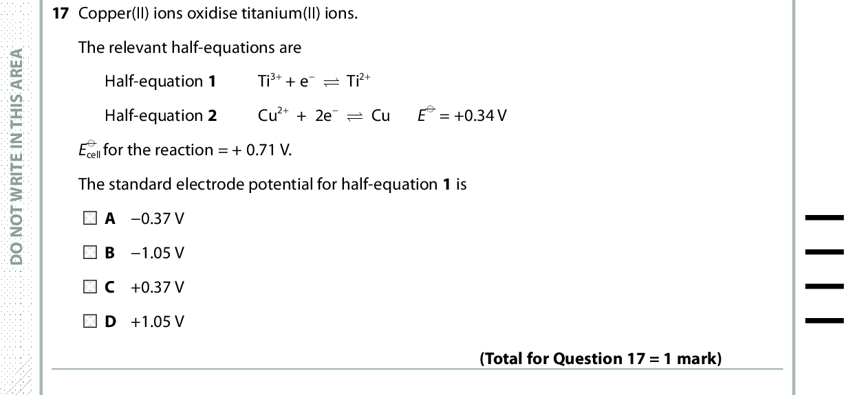 17 Copper(II) ions oxidise titanium(II) ions. The relevant half-equations are Half-equation 1 Ti3+ + e (cid:85) Ti2+ Half-equation 2 Cu2+ + 2e (cid:85) Cu E(cid:57) = +0.34 V E(cid:57) cell for the reaction = + 0.71 V. The standard electrode potential for half-equation 1 is A 0.37 V B 1.05 V C +0.37 V D +1.05 V (Total for Question 17 = 1 mark) 18 This question is about the following reactions. 2Fe2+(aq) + Br2(aq) (cid:111) 2Fe3+(aq) + 2Br(aq) 2Fe2+(aq) + I2(aq) (cid:111) 2Fe3+(aq) + 2I(aq) 2Fe3+(aq) + 2Br(aq) (cid:111) 2Fe2+(aq) + Br2(aq) 2Fe3+(aq) + 2I(aq) (cid:111) 2Fe2+(aq) + I2(aq) Relevant standard electrode potentials are shown in the table. Electrode reaction I2(aq) + 2e (cid:85) 2I(aq) 2Fe3+(aq) + 2e (cid:85)(cid:3)(cid:3)2Fe2+(aq) Br2(aq) + 2e (cid:85) 2Br(aq) E(cid:57)/V +0.54 +0.77 +1.09 Which reactions are thermodynamically feasible under standard conditions? P and Q B P and S C Q and R D Q and S (Total for Question 18 = 1 mark) A E R A S I H T N I E T I R W T O N O D A E R A S I H T N I E T I R W T O N O D A E R A S I H T N I E T I R W T O N O D *P48373A0732* Turn over<br />
