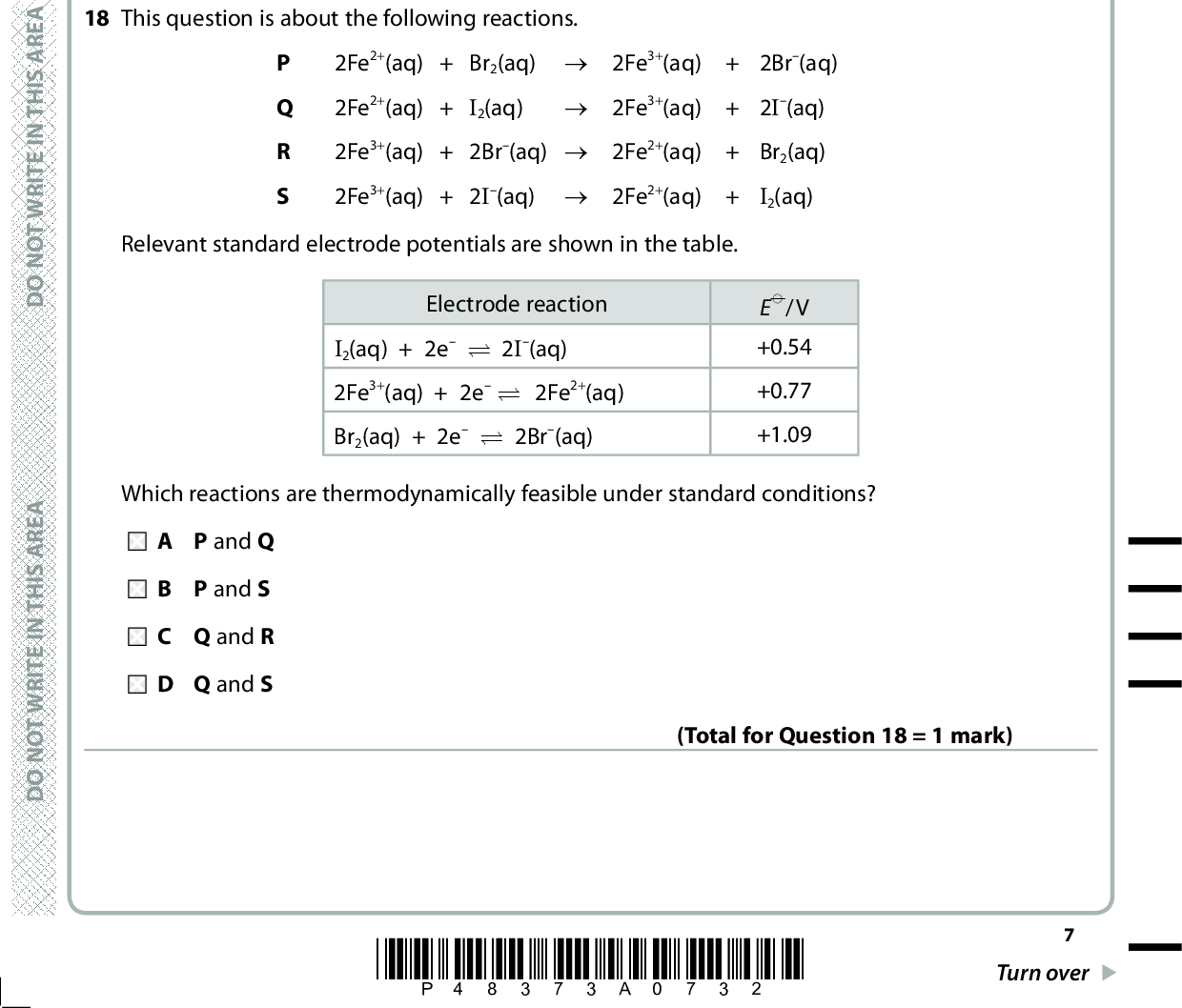 17 Copper(II) ions oxidise titanium(II) ions. The relevant half-equations are Half-equation 1 Ti3+ + e (cid:85) Ti2+ Half-equation 2 Cu2+ + 2e (cid:85) Cu E(cid:57) = +0.34 V E(cid:57) cell for the reaction = + 0.71 V. The standard electrode potential for half-equation 1 is A 0.37 V B 1.05 V C +0.37 V D +1.05 V (Total for Question 17 = 1 mark) 18 This question is about the following reactions. 2Fe2+(aq) + Br2(aq) (cid:111) 2Fe3+(aq) + 2Br(aq) 2Fe2+(aq) + I2(aq) (cid:111) 2Fe3+(aq) + 2I(aq) 2Fe3+(aq) + 2Br(aq) (cid:111) 2Fe2+(aq) + Br2(aq) 2Fe3+(aq) + 2I(aq) (cid:111) 2Fe2+(aq) + I2(aq) Relevant standard electrode potentials are shown in the table. Electrode reaction I2(aq) + 2e (cid:85) 2I(aq) 2Fe3+(aq) + 2e (cid:85)(cid:3)(cid:3)2Fe2+(aq) Br2(aq) + 2e (cid:85) 2Br(aq) E(cid:57)/V +0.54 +0.77 +1.09 Which reactions are thermodynamically feasible under standard conditions? P and Q B P and S C Q and R D Q and S (Total for Question 18 = 1 mark) A E R A S I H T N I E T I R W T O N O D A E R A S I H T N I E T I R W T O N O D A E R A S I H T N I E T I R W T O N O D *P48373A0732* Turn over<br />
