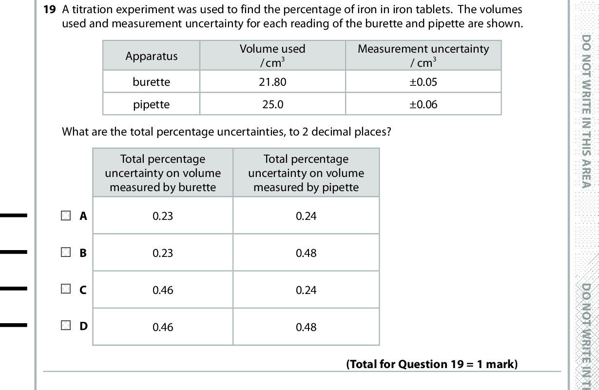 19 A titration experiment was used to find the percentage of iron in iron tablets. The volumes used and measurement uncertainty for each reading of the burette and pipette are shown. Apparatus burette pipette Volume used /cm3 21.80 25.0 Measurement uncertainty / cm3 0.05 0.06 What are the total percentage uncertainties, to 2 decimal places? Total percentage uncertainty on volume measured by burette Total percentage uncertainty on volume measured by pipette 0.23 0.23 0.46 0.46 0.24 0.48 0.24 0.48 20 Sulfuryl chloride, SO2Cl2, reacts with water to give a mixture of sulfuric acid, H2SO4, and hydrochloric acid, HCl. (Total for Question 19 = 1 mark) How many moles of sodium hydroxide, NaOH, are needed to neutralise the solution formed by adding 1 mol of sulfuryl chloride to excess water? A 1 B 2 C 3 D 4 (Total for Question 20 = 1 mark) TOTAL FOR SECTION A = 20 MARKS *P48373A0832* D O N O T W R I T E I N T H I S A R E A D O N O T W R I T E I N T H I S A R E A D O N O T W R I T E I N T H I S A R E A<br />

