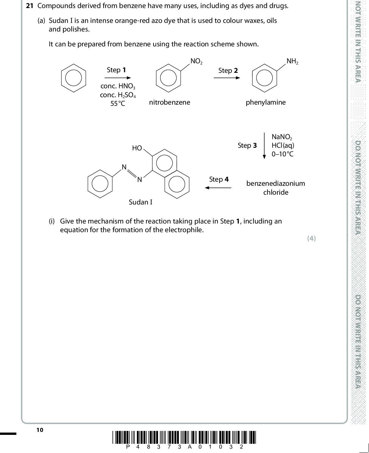 SECTION B Answer ALL the questions. Write your answers in the spaces provided. 21 Compounds derived from benzene have many uses, including as dyes and drugs. (a) Sudan I is an intense orange-red azo dye that is used to colour waxes, oils and polishes. It can be prepared from benzene using the reaction scheme shown. D O N O T W R I T E I N T H I S A R E A Step 1 conc. HNO3 conc. H2SO4 55C NO2 Step 2 NH2 nitrobenzene phenylamine HO Sudan I Step 3 NaNO2 HCl(aq) 010C Step 4 benzenediazonium chloride (i) Give the mechanism of the reaction taking place in Step 1, including an equation for the formation of the electrophile. (4) 10 *P48373A01032* D O N O T W R I T E I N T H I S A R E A D O N O T W R I T E I N T H I S A R E A<br />
 (ii) Identify the reagents needed in Step 2. (1)(iii) Explain why, in Step 3, the temperature should not be higher than 10C. (1)A E R A S I H T N I E T I R W T O N O D (iv) Draw the structure of benzenediazonium chloride, showing all the bonds in the side-chain and any charges. A E R A S I H T N I E T I R W T O N O D (v) Draw the structure of the organic compound needed to produce Sudan I from benzenediazonium chloride in Step 4. (1) (1) A E R A S I H T N I E T I R W T O N O D *P48373A01132* 11 Turn over<br />
 (b) Sudan IV is another azo dye. The first step of a suggested synthesis of Sudan IV involved the preparation of methylbenzene from benzene. Give the reagent and conditions to prepare methylbenzene from benzene. (2)D O N O T W R I T E I N T H I S A R E AD O N O T W R I T E I N T H I S A R E A D O N O T W R I T E I N T H I S A R E A 12 *P48373A01232*<br />
 A E R A S I H T N I E T I R W T O N O D *(c) Benzyl benzoate is present in many asthma drugs. benzyl benzoate Outline how a chemist could synthesise a sample of benzyl benzoate in three or four steps, using benzaldehyde, C6H5CHO, as the only organic compound. Include the reagents and conditions for the steps in the synthesis and draw the structures of the intermediates. (5) A E R A S I H T N I E T I R W T O N O D A E R A S I H T N I E T I R W T O N O D (Total for Question 21 = 15 marks) *P48373A01332* 13 Turn over<br />
