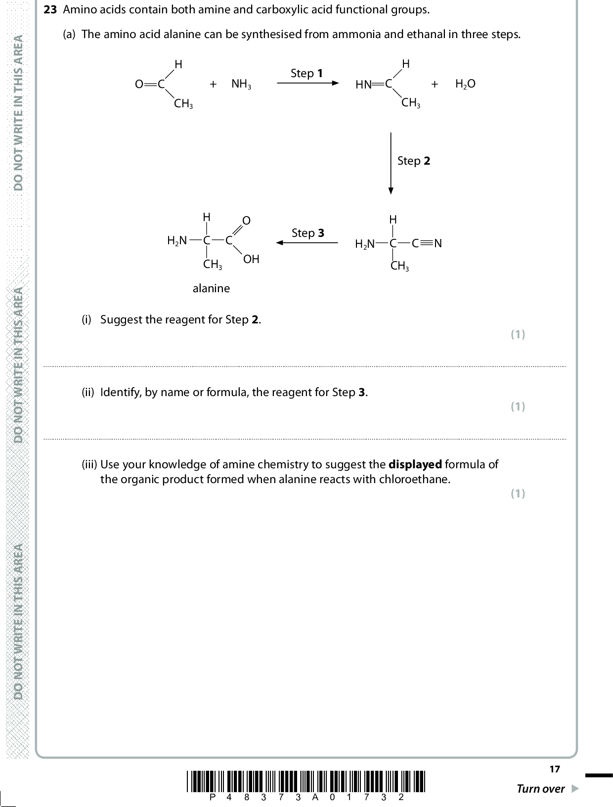 A E R A S I H T N I E T I R W T O N O D A E R A S I H T N I E T I R W T O N O D 23 Amino acids contain both amine and carboxylic acid functional groups. (a) The amino acid alanine can be synthesised from ammonia and ethanal in three steps. CH3 NH3 Step 1 HN H2O CH3 Step 2 H2N OH CH3 alanine Step 3 H2N C CH3 (i) Suggest the reagent for Step 2. (1)(ii) Identify, by name or formula, the reagent for Step 3. (1)(iii) Use your knowledge of amine chemistry to suggest the displayed formula of the organic product formed when alanine reacts with chloroethane. (1) A E R A S I H T N I E T I R W T O N O D *P48373A01732* 17 Turn over<br />
 (b) Tyrosine and serine are amino acids that contain an additional OH group. H2N CH2 OH H2N OH CH2 OH OH tyrosine serine (i) Draw the structure of the zwitterion of tyrosine. 18 *P48373A01832* D O N O T W R I T E I N T H I S A R E A (1) D O N O T W R I T E I N T H I S A R E A D O N O T W R I T E I N T H I S A R E A<br />
 (ii) Complete the diagrams to show the two optical isomers of serine. (2) H2N OH CH2 OH - - - - - - - - - - C A E R A S I H T N I E T I R W T O N O D A E R A S I H T N I E T I R W T O N O D A E R A S I H T N I E T I R W T O N O D *P48373A01932* 19 Turn over<br />
 (iii) Tyrosine and serine can form different types of condensation polymers. Draw two repeat units of the polyamide formed from tyrosine only and two repeat units of the polyester formed from serine only. The polymer linkages must be displayed. (4) H2N CH2 OH H2N OH CH2 OH OH tyrosine serine Polyamide formed from tyrosine only 20 *P48373A02032* D O N O T W R I T E I N T H I S A R E A D O N O T W R I T E I N T H I S A R E A D O N O T W R I T E I N T H I S A R E A<br />
 Polyester formed from serine only A E R A S I H T N I E T I R W T O N O D A E R A S I H T N I E T I R W T O N O D A E R A S I H T N I E T I R W T O N O D *P48373A02132* 21 Turn over<br />
 (c) Amino acids are detected using ninhydrin. OH OH ninhydrin Ninhydrin reacts with most amino acids to give a purple colour. The reaction can be summarised as D O N O T W R I T E I N T H I S A R E A + NH2CHCOOH OH OH + RCHO + CO2 + 3H2O (i) Draw the structure of the aldehyde formed when tyrosine reacts with ninhydrin. (1) H2N CH2 OH tyrosine OH D O N O T W R I T E I N T H I S A R E A D O N O T W R I T E I N T H I S A R E A 22 *P48373A02232*<br />
 (ii) Draw the structure of the amino acid that reacts with ninhydrin to form 2-methylpropanal, (CH3)2CHCHO. A E R A S I H T N I E T I R W T O N O D (d) Explain whether or not tyrosine and serine can be distinguished by their infrared absorbance in the 4000 to 2000 cm1 range. Justify your answer by quoting information from the Data Booklet. (1) (1) A E R A S I H T N I E T I R W T O N O DA E R A S I H T N I E T I R W T O N O D *P48373A02332* 23 Turn over<br />
 (e) This question is about the high resolution proton nmr spectrum of the amino acid valine. H3C CH3 NH2 OH (i) State the total number of different proton environments in valine. (1) D O N O T W R I T E I N T H I S A R E A(ii) Use the Data Booklet, and your knowledge of nmr spectra, to complete the table for the protons in valine shown in bold in the structure. Protons in valine Chemical shift / ppm from TMS Splitting pattern (3) CH3 CH OH 0.11.9 0.11.9 singlet (Total for Question 23 = 17 marks) TOTAL FOR SECTION B = 47 MARKS 24 *P48373A02432* D O N O T W R I T E I N T H I S A R E A D O N O T W R I T E I N T H I S A R E A<br />
 A E R A S I H T N I E T I R W T O N O D A E R A S I H T N I E T I R W T O N O D BLANK PAGE A E R A S I H T N I E T I R W T O N O D *P48373A02532* 25 Turn over<br />

