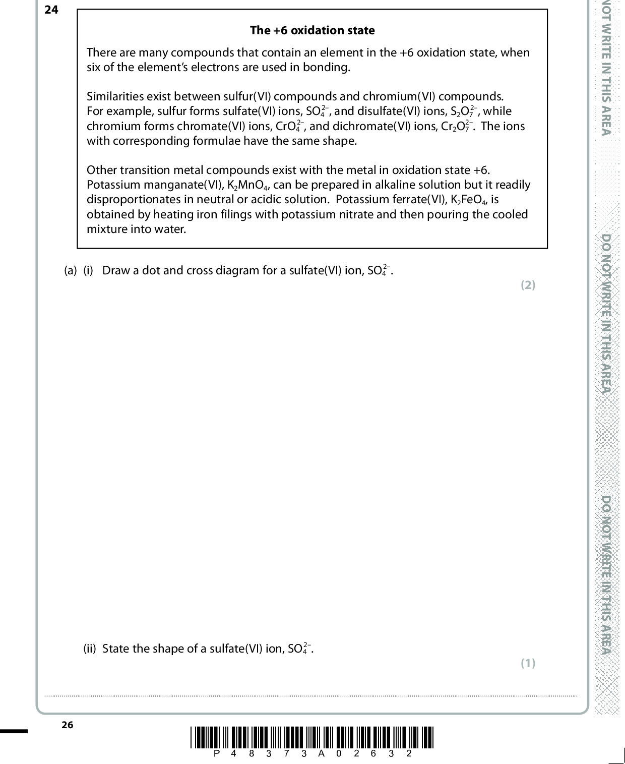 SECTION C Answer ALL the questions. Write your answers in the spaces provided. 24 The +6 oxidation state There are many compounds that contain an element in the +6 oxidation state, when six of the elements electrons are used in bonding. Similarities exist between sulfur(VI) compounds and chromium(VI) compounds. 2, while For example, sulfur forms sulfate(VI) ions, SO4 2. The ions chromium forms chromate(VI) ions, CrO4 with corresponding formulae have the same shape. 2, and disulfate(VI) ions, S2O7 2, and dichromate(VI) ions, Cr2O7 Other transition metal compounds exist with the metal in oxidation state +6. Potassium manganate(VI), K2MnO4, can be prepared in alkaline solution but it readily disproportionates in neutral or acidic solution. Potassium ferrate(VI), K2FeO4, is obtained by heating iron filings with potassium nitrate and then pouring the cooled mixture into water. 2. (a) (i) Draw a dot and cross diagram for a sulfate(VI) ion, SO4 2. (ii) State the shape of a sulfate(VI) ion, SO4 (2) (1)26 *P48373A02632* D O N O T W R I T E I N T H I S A R E A D O N O T W R I T E I N T H I S A R E A D O N O T W R I T E I N T H I S A R E A<br />
 (iii) Many sulfate(VI) compounds are soluble in water. However, lead(II) sulfate(VI) is sparingly soluble. 0.0500 g of lead(II) sulfate(VI), PbSO4, was mixed with 250.0 cm3 of water. Calculate the mass of undissolved lead(II) sulfate(VI) in this mixture. Data: molar mass of PbSO4 = 303.3 g mol1 solubility of lead(II) sulfate(VI) = 1.26 x 104 mol dm3 (b) (i) Sodium disulfate(VI) decomposes on heating to form only two products: sodium sulfate(VI) and an oxide of sulfur in oxidation state +6. Write the equation for this decomposition. State symbols are not required. (2) (1) (ii) Ammonium dichromate(VI) decomposes on heating to form chromium(III) oxide, nitrogen and water. Write the equation for this decomposition. State symbols are not required. (1) A E R A S I H T N I E T I R W T O N O D A E R A S I H T N I E T I R W T O N O D A E R A S I H T N I E T I R W T O N O D *P48373A02732* 27 Turn over<br />
 (c) Use these standard electrode potentials to answer the following questions. Electrode reaction SO4 2(aq) + H2O(l) + 2e (cid:85)(cid:3)(cid:3)SO3 2(aq) + 2OH(aq) CrO4 2(aq) + MnO4 (aq) + e (cid:85)(cid:3)(cid:3)MnO4 2(aq) MnO4 2(aq) + 2H2O(l) + 2e (cid:85)(cid:3)(cid:3)MnO2(s) + 4OH(aq) 2H+(aq) + O2(g) + 2e (cid:85)(cid:3)(cid:3)H2O2(aq) Cr2O7 2(aq) + 14H+(aq) + 6e (cid:85) 2Cr3+(aq) + 7H2O(l) MnO4 (aq) + 8H+(aq) + 5e (cid:85) Mn2+(aq) + 4H2O(l) H2O2(aq) + 2H+(aq) + 2e (cid:85)(cid:3)(cid:3)2H2O(l) FeO4 2(aq) + 8H+(aq) + 3e (cid:85)(cid:3)(cid:3)Fe3+ + 4H2O(l) E (cid:57)/V 0.93 +0.56 +0.59 +0.68 +1.33 +1.51 +1.77 +2.20 (i) Complete the table using information from page 14 of the Data Booklet. (ii) Give the formula of the species which, under standard conditions, is the strongest oxidising agent. (1) (1)(iii) Write the equation for the disproportionation of the manganate(VI) ion. Include state symbols. (1) 28 *P48373A02832* D O N O T W R I T E I N T H I S A R E A D O N O T W R I T E I N T H I S A R E A D O N O T W R I T E I N T H I S A R E A<br />
 (iv) Calculate the standard cell potential, E (cid:57) cell, for the following reaction. 2MnO4 (aq) + 6H+(aq) + 5H2O2(aq) (cid:111) 2Mn2+(aq) + 5O2(g) + 8H2O(l) (1) A E R A S I H T N I E T I R W T O N O D (v) Draw a fully labelled diagram of the apparatus you would use to determine the standard electrode potential of the dichromate(VI) / chromium(III) electrode at 298 K, using a standard hydrogen electrode. (5) A E R A S I H T N I E T I R W T O N O D A E R A S I H T N I E T I R W T O N O D *P48373A02932* 29 Turn over<br />
 (d) The mass of ethanol in 5.00 cm3 of white wine is found by oxidising the ethanol to ethanoic acid using acidified potassium dichromate(VI) solution. The excess acidified potassium dichromate(VI) solution is then determined. Step 1 Step 2 5.00 cm3 of white wine was diluted to 100.0 cm3 with distilled water. 10.0 cm3 of acidified potassium dichromate(VI) solution, of concentration 0.0150 mol dm3, was placed in a conical flask with 1.00 cm3 of the diluted white wine and left until all the ethanol had been completely oxidised. 10 cm3 (an excess) of potassium iodide solution was added to the flask to react with the remaining potassium dichromate(VI) solution. The iodine produced was titrated with 0.0300 mol dm3 sodium thiosulfate solution. The procedure was repeated twice more. Step 3 Step 4 Step 5 The mean titre of sodium thiosulfate solution was 9.20 cm3. The equations for the reactions taking place are 2Cr2O7 Cr2O7 2S2O3 2 + 16H+ + 3C2H5OH (cid:111) 4Cr3+ + 11H2O + 3CH3COOH 2 + 14H+ + 6I (cid:111) 2Cr3+ + 3I2 + 7H2O 2 + I2 (cid:111) S4O6 2 + 2I (i) Use the equations to determine the mole ratio of S2O3 2 to Cr2O7 2 in this series of reactions. (1) D O N O T W R I T E I N T H I S A R E A D O N O T W R I T E I N T H I S A R E A D O N O T W R I T E I N T H I S A R E A 30 *P48373A03032*<br />
 A E R A S I H T N I E T I R W T O N O D A E R A S I H T N I E T I R W T O N O D A E R A S I H T N I E T I R W T O N O D *(ii) Calculate the mass of ethanol in 5.00 cm3 of the original white wine. (6) (Total for Question 24 = 23 marks) TOTAL FOR SECTION C = 23 MARKS TOTAL FOR PAPER = 90 MARKS *P48373A03132* 31<br />
