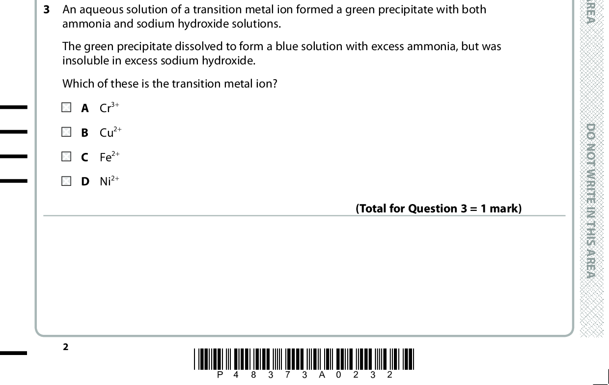 SECTION A Answer ALL the questions in this section. You should aim to spend no more than 20 minutes on this section. For each question, select one answer from A to D and put a cross in the box If you change your mind, put a line through the box . cross and then mark your new answer with a 1 Which set of successive ionisation energies, in kJ mol1, could not be for a transition element? D O N O T W R I T E I N T H I S A R E A A 653 1 592 2 987 4 740 658 1 310 2 653 4 175 759 1 561 2 958 5 290 900 1 757 14 849 21 007 2 The bonding within the complex ion, [Cu(H2O)6]2+ is A covalent and dative covalent only. covalent, dative covalent and ionic. covalent only. dative covalent only. (Total for Question 1 = 1 mark) D O N O T W R I T E I (Total for Question 2 = 1 mark) 3 An aqueous solution of a transition metal ion formed a green precipitate with both ammonia and sodium hydroxide solutions. The green precipitate dissolved to form a blue solution with excess ammonia, but was insoluble in excess sodium hydroxide. Which of these is the transition metal ion? A Cr 3+ B Cu2+ C Fe2+ D Ni2+ (Total for Question 3 = 1 mark) *P48373A0232* N T H I S A R E A D O N O T W R I T E I N T H I S A R E A<br />
