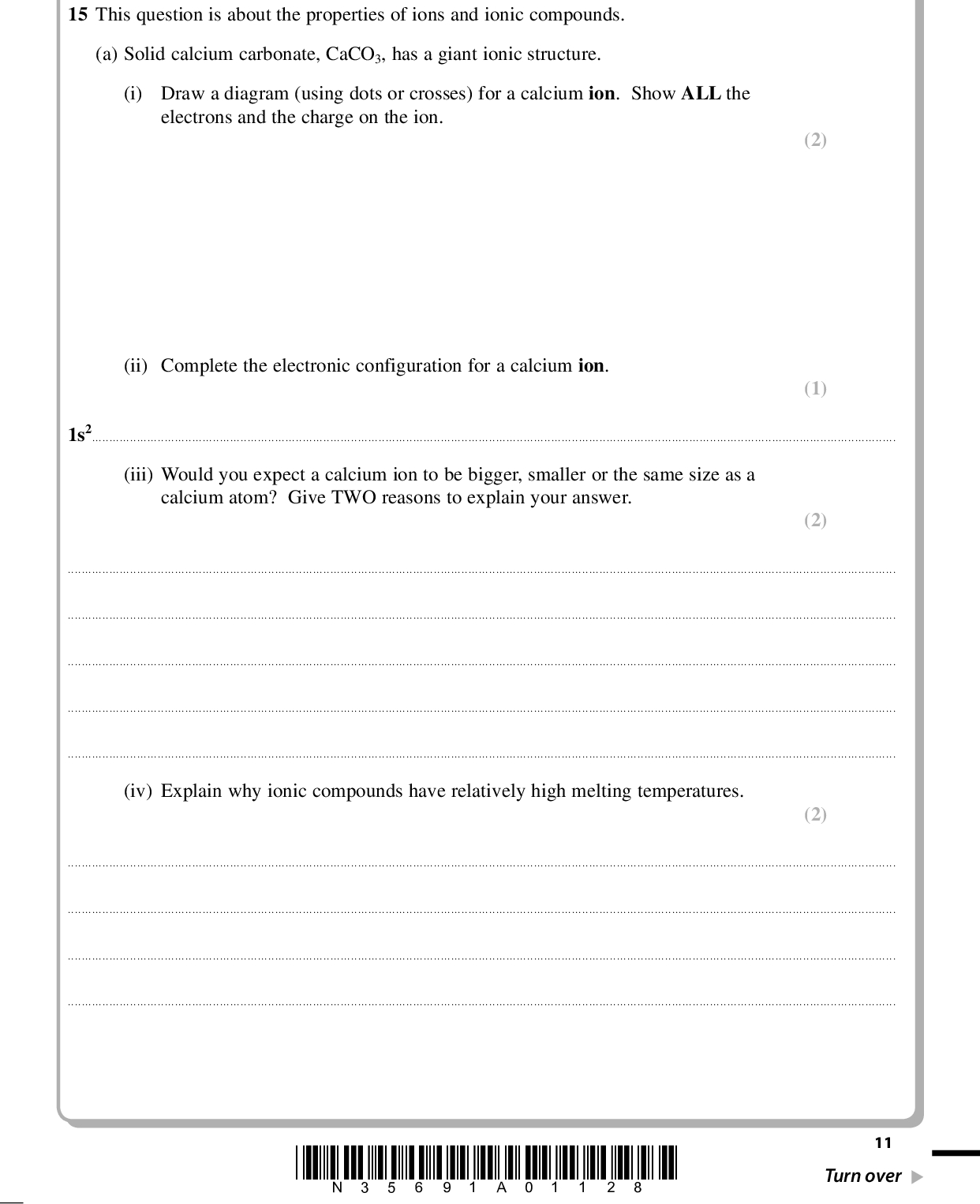 PMT (2) (1) SECTION B Answer ALL the questions. Write your answers in the spaces provided. 15 This question is about the properties of ions and ionic compounds. (a) Solid calcium carbonate, CaCO3, has a giant ionic structure. (i) Draw a diagram (using dots or crosses) for a calcium ion. Show ALL the electrons and the charge on the ion. (ii) Complete the electronic configuration for a calcium ion. 1s2(iii) Would you expect a calcium ion to be bigger, smaller or the same size as a calcium atom? Give TWO reasons to explain your answer. (2)(iv) Explain why ionic compounds have relatively high melting temperatures. (2)*N35691A01128* 11 Turn over<br />
 PMT (b) Changes in the concentration of ions in a solution can be estimated by measuring the electrical conductivity of the solution. (i) Explain why solutions of ions are able to conduct electricity. (1)(ii) Suggest why aqueous solutions of calcium chloride, CaCl2(aq), and barium chloride, BaCl2(aq), of the same molar concentration, have different electrical conductivities. (1)(iii) 1 kg of a solution contains 0.100 mol of calcium ions, Ca2+. What is the concentration of the calcium ions by mass in parts per million (ppm)? [Assume the relative atomic mass of calcium is 40.] (2) ppm 12 *N35691A01228*<br />
 PMT *(c) Some buildings are made from limestone, which is mainly calcium carbonate. Gases in the atmosphere such as sulfur dioxide, SO2, and nitrogen dioxide, NO2, can be responsible for damaging these buildings. Describe how these gases come to be present in the atmosphere and explain how they can damage a limestone building. (3)(d) The lattice energy of calcium chloride, CaCl2, is 2258 kJ mol1 based on an experimental Born-Haber cycle and 2223 kJ mol1 based on theoretical calculations. Would you expect its bonding to match the ionic model? Justify your answer. (1)(Total for Question 15 = 15 marks) *N35691A01328* 13 Turn over<br />
