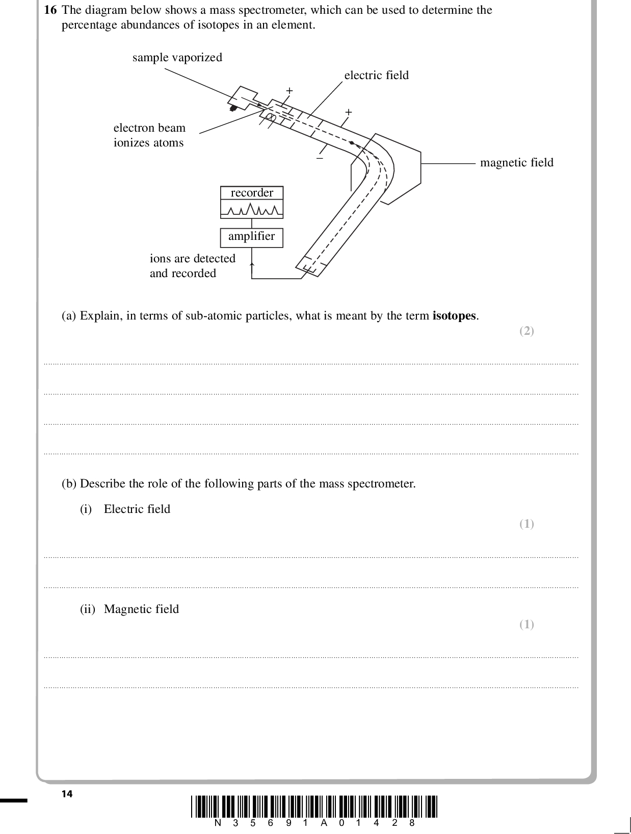 PMT 16 The diagram below shows a mass spectrometer, which can be used to determine the percentage abundances of isotopes in an element. sample vaporized electron beam ionizes atoms electric field magnetic field recorder amplifier ions are detected and recorded (a) Explain, in terms of sub-atomic particles, what is meant by the term isotopes. (2)(b) Describe the role of the following parts of the mass spectrometer. (i) Electric field (1)(ii) Magnetic field (1)14 *N35691A01428*<br />
 PMT (2) (2) (c) A sample of the element barium is made up of four isotopes. The data below were taken from a mass spectrum of this sample. Mass/charge ratio % abundance 135 136 137 138 9.01 10.81 12.32 67.86 Calculate the relative atomic mass of the sample, giving your answer to one decimal place. (d) The element bromine has two stable isotopes, 79Br and 81Br. How many peaks + ions would be seen in the mass spectrum of bromine? corresponding to Br2 Justify your answer.(e) Suggest another application of mass spectrometry, other than to determine the relative atomic mass of an element. (1)(Total for Question 16 = 9 marks) *N35691A01528* 15 Turn over<br />
