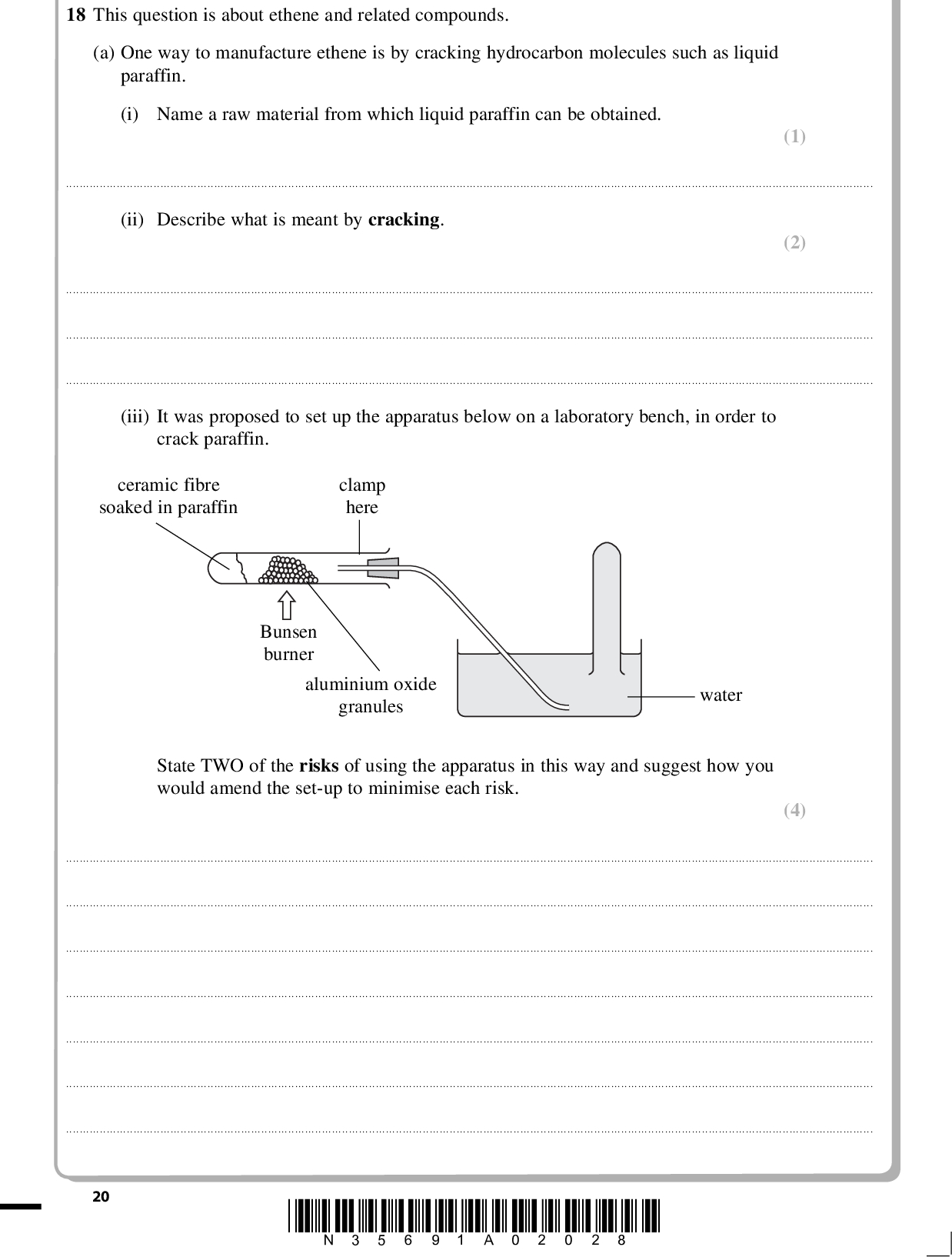 PMT 18 This question is about ethene and related compounds. (a) One way to manufacture ethene is by cracking hydrocarbon molecules such as liquid paraffin. (i) Name a raw material from which liquid paraffin can be obtained. (1)(ii) Describe what is meant by cracking. (2)(iii) It was proposed to set up the apparatus below on a laboratory bench, in order to crack paraffin. ceramic fibre soaked in paraffin clamp here Bunsen burner aluminium oxide granules water State TWO of the risks of using the apparatus in this way and suggest how you would amend the set-up to minimise each risk. (4)20 *N35691A02028*<br />
 PMT (b) Study the reaction scheme below and then answer the questions that follow. compound X Br2 Reaction 2 bromoethane HBr Reaction 3 ethene Reaction 1 Reaction 4 KMnO4/H+ ethane ethane-1,2-diol (i) Name the reagent and catalyst needed for Reaction 1. (2) ReagentCatalyst(ii) Give the name and displayed formula of compound X. (2) NameDisplayed formula (iii) Describe what colour change you would see during Reaction 4 if a small amount of acidified KMnO4(aq) was shaken with ethene. (1) From to *N35691A02128* 21 Turn over<br />
 PMT (3) (1) (c) (i) Use displayed formulae to show the mechanism for Reaction 3. (ii) Explain why the alkene, propene, could form two products when it reacts with hydrogen bromide in a similar way.22 *N35691A02228*<br />
 PMT (d) The formula of the alkene phenylethene, often called styrene, is shown below. It can be used to make the polymer poly(styrene). C6H5 phenylethene Draw a section of the poly(styrene) polymer chain formed from two monomer units. (2) *N35691A02328* 23 Turn over<br />
 PMT (e) The table below shows some data used in a life cycle analysis of polystyrene and paper drinking cups. Paper Cup Polystyrene Cup Raw Materials (per cup) Wood or bark Petroleum fractions Energy used (per tonne of material made) Water released into environment (per tonne of material made) Air emissions (per tonne of material made) Chlorine / chlorine dioxide Sulfides / sulfur dioxide Hydrocarbons 26 g 2.2 g 980 kWh 120 m3 0.4 kg 11 kg 0 kg 0 g 3.4 g 280 kWh 2.5 m3 0 kg 3.5 kg 40 kg (i) Some people argue that using a polystyrene cup has less environmental impact than using a paper cup. Choose TWO pieces of data to support this argument, explaining your choices. (2)24 *N35691A02428*<br />
 PMT (ii) Suggest TWO further pieces of information, not given in the table, regarding the life cycle of the cups that would make any assessment of the environmental impact more reliable. (2)(Total for Question 18 = 22 marks) TOTAL FOR SECTION B = 60 MARKS TOTAL FOR PAPER = 80 MARKS *N35691A02528* 25<br />
