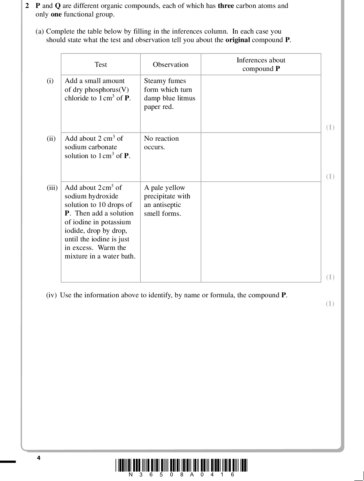 PMT 2 P and Q are different organic compounds, each of which has three carbon atoms and only one functional group. (a) Complete the table below by filling in the inferences column. In each case you should state what the test and observation tell you about the original compound P. Inferences about compound P Test Observation (i) Add a small amount of dry phosphorus(V) chloride to 1cm3 of P. Steamy fumes form which turn damp blue litmus paper red. (ii) Add about 2 cm3 of sodium carbonate solution to 1cm3 of P. No reaction occurs. A pale yellow precipitate with an antiseptic smell forms. (iii) Add about 2cm3 of sodium hydroxide solution to 10 drops of P. Then add a solution of iodine in potassium iodide, drop by drop, until the iodine is just in excess. Warm the mixture in a water bath. (iv) Use the information above to identify, by name or formula, the compound P. (1) (1) (1) (1) *N36508A0416*<br />
 PMT (v) The mass spectrum of P has a peak at m/e = 45. Identify the species responsible for this peak and explain how this species is formed from P. (2)(b) Complete the table below by filling in the inferences column. Test (i) Add a small amount of dry phosphorus(V) chloride to 1cm3 of Q. Observation Steamy fumes form which turn damp blue litmus paper red. Inferences Steamy fumes areAdd about 2cm3 of sodium carbonate solution to 1cm3 of Q. (ii) Vigorous effervescence occurs and the gas evolved turns limewater milky. Functional group in compound Q is(iii) Use the information above to identify, by name or formula, the compound Q. (1) (1) (1) (Total for Question 2 = 9 marks) *N36508A0516* Turn over<br />
