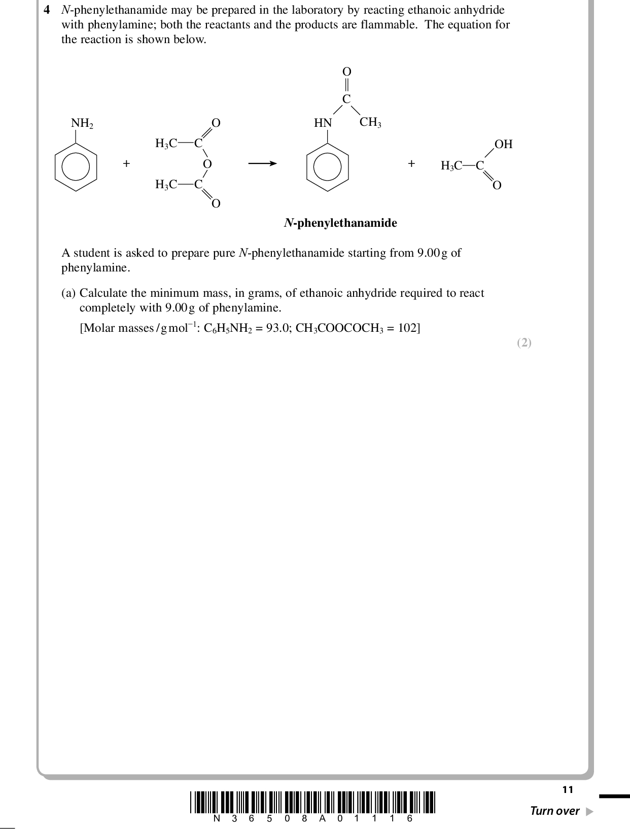 PMT (2) 4 N-phenylethanamide may be prepared in the laboratory by reacting ethanoic anhydride with phenylamine; both the reactants and the products are flammable. The equation for the reaction is shown below. NH2 H3C H3C HN CH3 H3C C OH N-phenylethanamide A student is asked to prepare pure N-phenylethanamide starting from 9.00g of phenylamine. (a) Calculate the minimum mass, in grams, of ethanoic anhydride required to react completely with 9.00g of phenylamine. [Molar masses /gmol1: C6H5NH2 = 93.0; CH3COOCOCH3 = 102] *N36508A01116* 11 Turn over<br />
 PMT (b) The steps of the experimental procedure are as follows. 1. Mix the amount of ethanoic anhydride calculated in (a) with 10g of glacial (pure) ethanoic acid in a round-bottom flask and add a further 1g of the ethanoic anhydride. 2. Cool the flask from step 1 in a beaker of cold water and add 9.00g of phenylamine, drop by drop, with gentle shaking. 3. Add anti-bumping granules and reflux the mixture from step 2 for 30 minutes. 4. Pour the liquid from the reflux flask into a beaker containing 100cm3 of distilled water and allow the mixture to stand until no more crystals are formed. 5. Filter the crystals under reduced pressure using a Buchner funnel and flask, washing the crystals with cold water. 6. Transfer the crystals to a boiling tube and dissolve them in the minimum volume of boiling water. Filter the hot solution using a glass filter funnel, cool the filtrate in a beaker of ice-cold water and filter the crystals formed using a Buchner funnel and flask. 7. Dry the crystals between filter papers and then by storing them in a desiccator. 8. Weigh the dry crystals and calculate the yield. (i) Explain why, in step 1, the student is told to add a further 1g of the ethanoic anhydride to the calculated mass so that it is in excess. (1)(ii) Explain why, in step 2, the phenylamine is added drop by drop and the mixture immersed in cold water. (1)12 *N36508A01216*<br />
 PMT (iii) The student set up the apparatus for the reflux (step 3) as shown in the diagram below. Water in Water out The apparatus has been incorrectly set up in TWO ways. State and explain these mistakes and how they should be corrected. You may assume that the apparatus is suitably clamped and that the reaction mixture contains anti-bumping granules. (4)*N36508A01316* 13 Turn over<br />
 PMT (iv) Draw a labelled diagram of a Buchner funnel and flask (step 5). State how the reduced pressure is achieved (an explanation of this is not required). Diagram (3) Reduced pressure is achieved by(c) A student obtained 7.49g of N-phenylethanamide from 9.00g of phenylamine. Calculate the percentage yield. [Molar masses /gmol1: C6H5NH2 = 93.0; C6H5NHCOCH3 = 135] (2) 14 *N36508A01416*<br />
 PMT (d) Yields of less than 100% are often explained as being due to transfer losses. Explain this term by referring to the recrystallization of N-phenylethanamide in steps 6 and 7. (1)(e) Another student reported a yield of greater than 100%. Assuming that the student used the correct amounts of reagents and carried out the calculation correctly, suggest a reason for this result. (1)(Total for Question 4 = 15 marks) TOTAL FOR PAPER = 50 MARKS *N36508A01516* 15<br />

