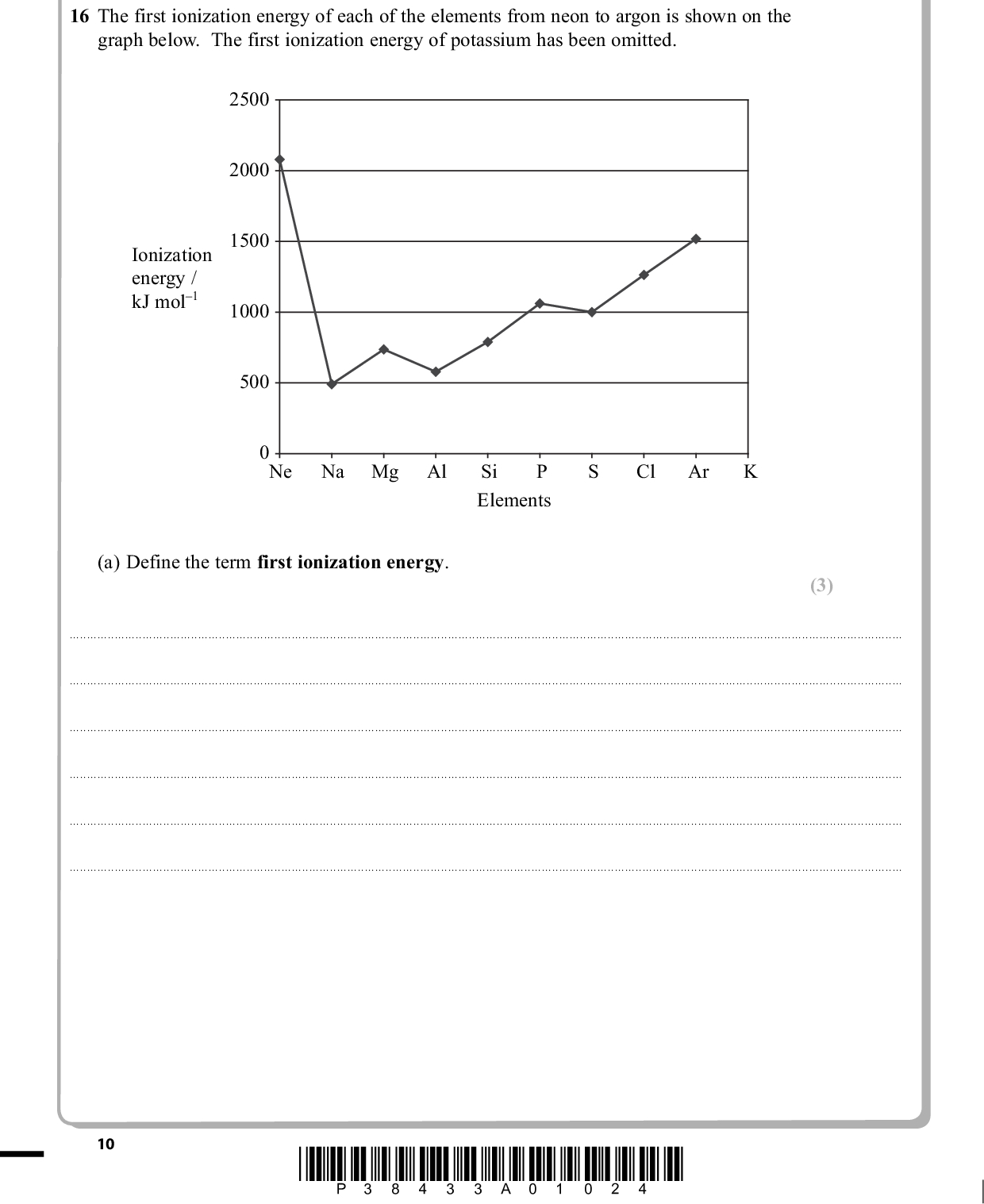 PMT SECTION B Answer ALL the questions. Write your answers in the spaces provided. 16 The first ionization energy of each of the elements from neon to argon is shown on the graph below. The first ionization energy of potassium has been omitted. 2500 2000 1500 1000 500 Ionization energy / kJ mol1 0 Ne Na Mg Al Si P Elements Cl Ar (a) Define the term first ionization energy. (3)10 *P38433A01024*<br />
 PMT (b) Explain why, in moving from Na to Ar, the general trend is for the first ionization energy to increase. (3)(c) Explain why the first ionization energy decreases from P to S. (2)(d) Estimate the value of the first ionization energy of potassium, K, and write your answer below. (1)kJ mol1 (Total for Question 16 = 9 marks) *P38433A01124* 11 Turn over<br />
