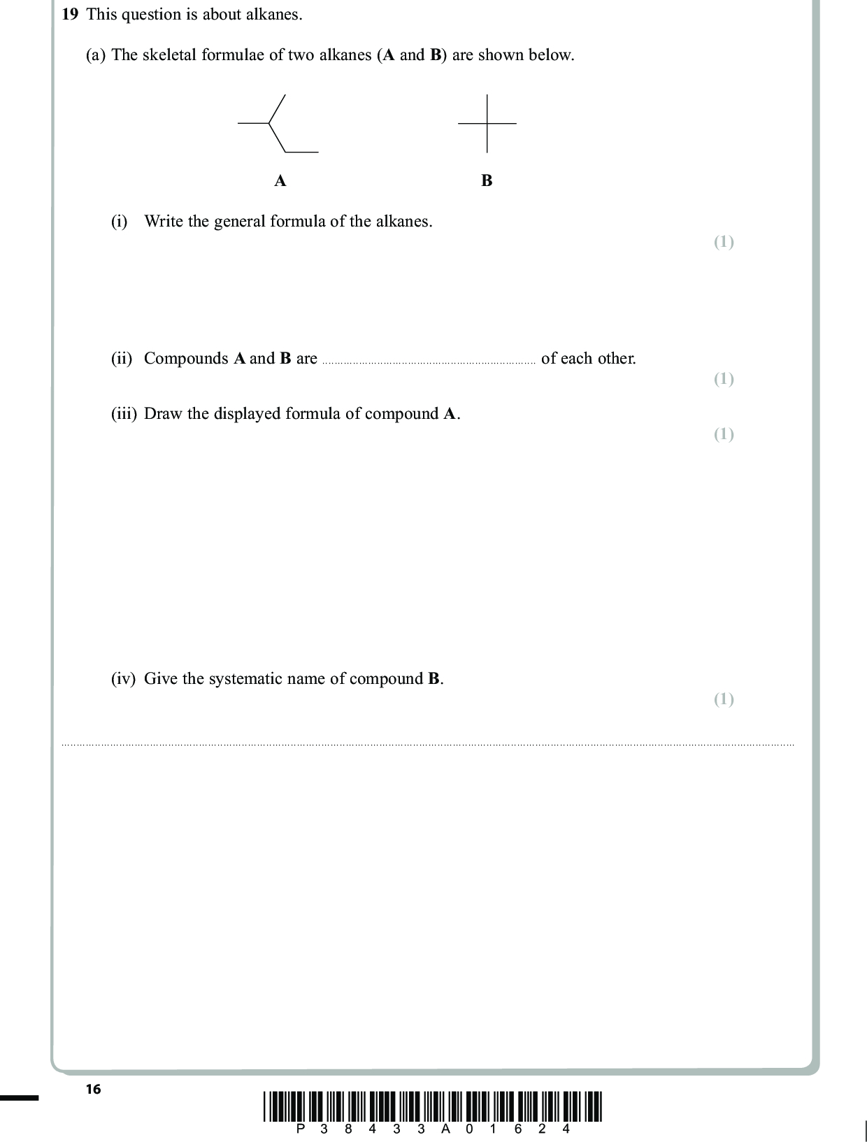 19 This question is about alkanes. (a) The skeletal formulae of two alkanes (A and B) are shown below. (i) Write the general formula of the alkanes. (ii) Compounds A and B areof each other. (iii) Draw the displayed formula of compound A. (iv) Give the systematic name of compound B. PMT (1) (1) (1) (1)16 *P38433A01624*<br />
 (b) The largest use for alkanes is as fuels. However, there are problems associated with the combustion of alkanes, whether complete or incomplete. (i) An incomplete combustion of methane, CH4, results in the formation of carbon monoxide and water only. Write the equation for this reaction. State symbols are not required. PMT (2) (1) (ii) When does incomplete combustion occur?(iii) State two problems that result from the incomplete combustion of alkane fuels. (2) 12*(iv) State and explain the main environmental problem arising from the complete combustion of alkane fuels. (3)*P38433A01724* 17 Turn over<br />
 PMT (c) The reactions of organic compounds, including alkanes, may be broken down into a series of steps; this is the mechanism for the reaction. The reaction between methane and chlorine may be represented by a mechanism involving three stagesinitiation, propagation and termination. (i) Reaction mechanisms often involve the use of curly arrows. Explain the meaning of the curly arrows shown below. (2) Arrow I Arrow II Arrow IArrow II(ii) Using the curly arrow notation, show the initiation step of the reaction between methane and chlorine. (2) 18 *P38433A01824*<br />
 (iii) Give the two propagation steps of the reaction between methane and chlorine. Curly arrows are not required. (iv) Suggest why a small amount of UV light can result in the formation of a large amount of product. PMT (2) (1)(v) Ethane is a trace product of this reaction. By means of an equation, show how the ethane is formed. (d) Scientists never detect molecular hydrogen, H2, amongst the products of the chlorination of methane. Use the data below to suggest why this is so. The frequency of UV light used corresponds to an energy of about 400 kJ mol1. Bond C H Cl Cl Bond enthalpy/ kJ mol1 435 243 (1) (2)(Total for Question 19 = 22 marks) *P38433A01924* 19 Turn over<br />
