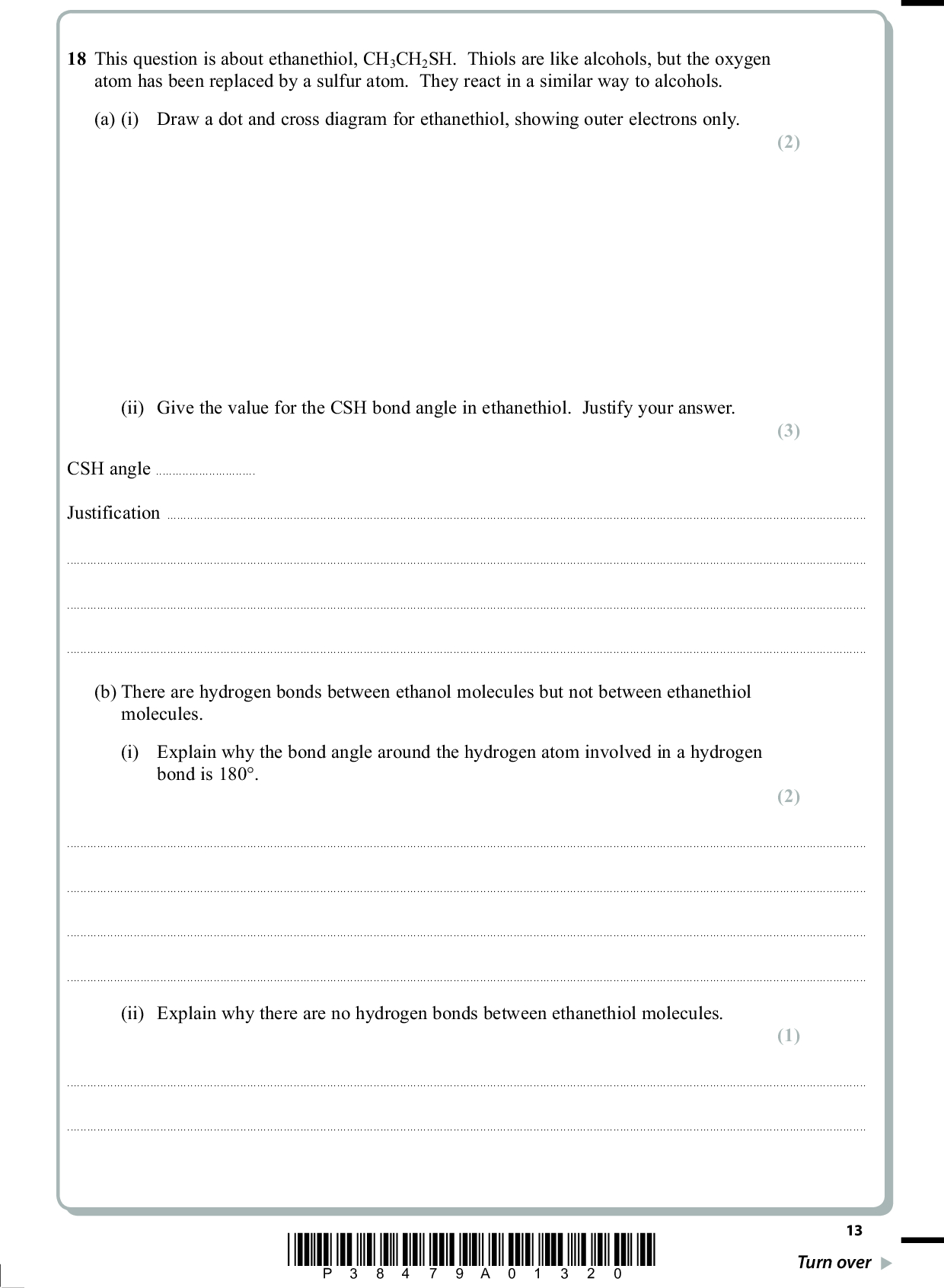 18 This question is about ethanethiol, CH3CH2SH. Thiols are like alcohols, but the oxygen atom has been replaced by a sulfur atom. They react in a similar way to alcohols. (a) (i) Draw a dot and cross diagram for ethanethiol, showing outer electrons only. (ii) Give the value for the CSH bond angle in ethanethiol. Justify your answer. PMT (2) (3) CSH angleJustification(b) There are hydrogen bonds between ethanol molecules but not between ethanethiol molecules. (i) Explain why the bond angle around the hydrogen atom involved in a hydrogen bond is 180. (2)(ii) Explain why there are no hydrogen bonds between ethanethiol molecules. (1)*P38479A01320* 13 Turn over<br />
 (c) (i) Describe the formation of London forces. PMT (2)(ii) Explain why the London forces in ethanethiol are stronger than those in ethanol. (1)(d) The reaction of sodium with ethanethiol, CH3CH2SH, is similar to its reaction with ethanol. (i) Suggest one observation you would make when sodium is added to ethanethiol. (1)(ii) Suggest a balanced equation for this reaction. State symbols are not required. (1) 14 *P38479A01420*<br />
 (e) Ethanol can be made from bromoethane by reaction with aqueous potassium hydroxide, KOH(aq), under suitable conditions. (i) Write the equation for this reaction. State symbols are not required. (ii) State the type and mechanism of this reaction. PMT (1) (2) TypeMechanism(iii) Suggest the formula of a suitable chemical to make ethanethiol from bromoethane. (1)(f) When ethanethiol undergoes complete combustion in air, a gas is produced which is not formed on the complete combustion of ethanol. Identify the gas and suggest why it is damaging to the environment. (2)(Total for Question 18 = 19 marks) TOTAL FOR SECTION B = 40 MARKS *P38479A01520* 15 Turn over<br />
