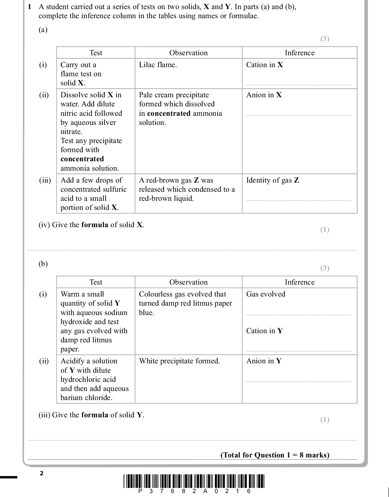 Answer ALL the questions. Write your answers in the spaces provided. PMT 1 A student carried out a series of tests on two solids, X and Y. In parts (a) and (b), complete the inference column in the tables using names or formulae. (a) Observation Lilac flame. Cation in X (3) Inference Pale cream precipitate formed which dissolved in concentrated ammonia solution.Anion in XA red-brown gas Z was released which condensed to a red-brown liquid. Identity of gas Z(i) (ii) Test Carry out a flame test on solid X. Dissolve solid X in water. Add dilute nitric acid followed by aqueous silver nitrate. Test any precipitate formed with concentrated ammonia solution. (iii) Add a few drops of concentrated sulfuric acid to a small portion of solid X. (iv) Give the formula of solid X. (1)(b) Test (i) Warm a small quantity of solid Y with aqueous sodium hydroxide and test any gas evolved with damp red litmus paper. Acidify a solution of Y with dilute hydrochloric acid and then add aqueous barium chloride. (ii) Observation Colourless gas evolved that turned damp red litmus paper blue. (3) Inference Gas evolvedCation in YWhite precipitate formed. Anion in Y(iii) Give the formula of solid Y. (1)(Total for Question 1 = 8 marks) *P37682A0216*<br />
