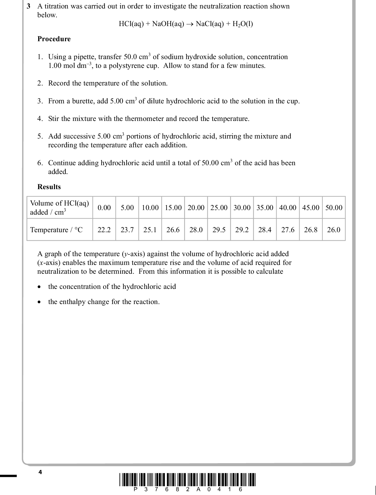 PMT 3 A titration was carried out in order to investigate the neutralization reaction shown below. HCl(aq) + NaOH(aq) (cid:111) NaCl(aq) + H2O(l) Procedure 1. Using a pipette, transfer 50.0 cm3 of sodium hydroxide solution, concentration 1.00 mol dm3, to a polystyrene cup. Allow to stand for a few minutes. 2. Record the temperature of the solution. 3. From a burette, add 5.00 cm3 of dilute hydrochloric acid to the solution in the cup. 4. Stir the mixture with the thermometer and record the temperature. 5. Add successive 5.00 cm3 portions of hydrochloric acid, stirring the mixture and recording the temperature after each addition. 6. Continue adding hydrochloric acid until a total of 50.00 cm3 of the acid has been added. Results Volume of HCl(aq) added / cm3 0.00 5.00 10.00 15.00 20.00 25.00 30.00 35.00 40.00 45.00 50.00 Temperature / C 22.2 23.7 25.1 26.6 28.0 29.5 29.2 28.4 27.6 26.8 26.0 A graph of the temperature (y-axis) against the volume of hydrochloric acid added (x-axis) enables the maximum temperature rise and the volume of acid required for neutralization to be determined. From this information it is possible to calculate (cid:3) (cid:3) (cid:120)(cid:3) (cid:120)(cid:3) the concentration of the hydrochloric acid the enthalpy change for the reaction. *P37682A0416*<br />
 (a) (i) Plot a graph of temperature against volume of acid added on the axes below. Draw two straight lines on your graph and extrapolate the lines until they intersect. (2) PMT 323028Temperature / (cid:113)C 262422200 10 20 30 40 50 Volume of HCl(aq) / cm3 (ii) Use the extrapolated lines on your graph to read off the maximum temperature reached in the neutralization reaction. (2) Maximum temperature(cid:113)C (iii) The point at which the two extrapolated lines meet corresponds to the volume of hydrochloric acid required for neutralization. Read off this volume from your graph. (1) Volume of hydrochloric acidcm3 *P37682A0516* Turn over<br />
 (iv) Calculate the number of moles of sodium hydroxide in 50.0 cm3 of a 1.00 mol dm3 solution. (v) HCl(aq) + NaOH(aq) (cid:111) NaCl(aq) + H2O(l) Use this equation and your answers to (iii) and (iv) to calculate the concentration of the hydrochloric acid in mol dm3. (b) (i) Use your graph and answer to (a)(ii) to calculate the maximum temperature change, (cid:507)T, for the reaction. (cid:507)T =C PMT (1) (2) (1) *P37682A0616*<br />
 (ii) Use your value for the temperature rise, (cid:507)T, to calculate the heat energy produced when 50.0 cm3 of sodium hydroxide is exactly neutralized by the volume of hydrochloric acid you obtained in (a)(iii). Use the expression energy = total mass ofspecific heat capacity produced (J) solution of solution rise temperature[Assume the specific heat capacity of the solution to be 4.2 J g1 C1 and the density of the solution to be 1.0 g cm3] (iii) Use your answers to (a)(iv) and (b)(ii) to calculate the enthalpy change, in kJ mol1, for this reaction. Give your answer to two significant figures and include a sign. PMT (2) (3) (cid:507)H =kJ mol1 (Total for Question 3 = 14 marks) *P37682A0716* Turn over<br />
