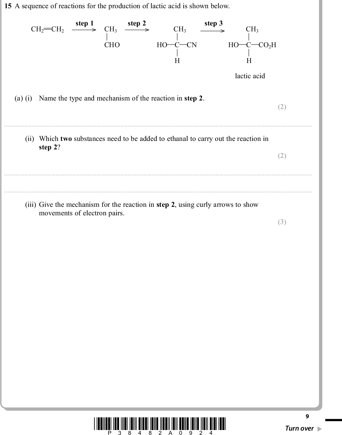 PMT SECTION B Answer ALL the questions. Write your answers in the spaces provided. 15 A sequence of reactions for the production of lactic acid is shown below. CH2 CH2 step 1 CH3 CHO step 2 CH3 step 3 CH3 HO C CN HO C CO2H lactic acid (a) (i) Name the type and mechanism of the reaction in step 2. (2)(ii) Which two substances need to be added to ethanal to carry out the reaction in step 2? (2)(iii) Give the mechanism for the reaction in step 2, using curly arrows to show movements of electron pairs. (3) *P38482A0924* Turn over<br />
 PMT *(iv) The product of step 2 is not optically active even though it has a chiral carbon atom in its formula. Explain, by reference to the mechanism, the reason for the lack of optical activity. (2)(b) What reactant, or combination of reactants, is needed to carry out step 3? (1)(c) (i) What is the systematic name of lactic acid? (1)(ii) Lactic acid molecules can combine to form a biodegradable polymer, poly(lactic acid) or PLA. Draw a section of the polymer with two units of the polymer chain and showing all bonds. (iii) Suggest why PLA is biodegradable. (1) (1)10 *P38482A01024*<br />
 PMT (iv) Lactic acid can be prepared from ethene as shown in the scheme. Lactic acid also forms when milk turns sour. Suggest one reason why it would be advantageous to make lactic acid from milk rather than from ethene. (1)(Total for Question 15 = 14 marks) *P38482A01124* 11 Turn over<br />
