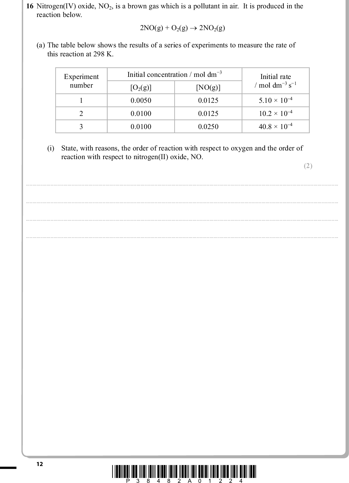 PMT 16 Nitrogen(IV) oxide, NO2, is a brown gas which is a pollutant in air. It is produced in the reaction below. 2NO(g) + O2(g) (cid:111) 2NO2(g) (a) The table below shows the results of a series of experiments to measure the rate of this reaction at 298 K. Experiment number 1 2 3 Initial concentration / mol dm(cid:237)3 [NO(g)] [O2(g)] 0.0050 0.0125 0.0125 0.0100 0.0100 0.0250 Initial rate / mol dm(cid:237)3 s(cid:237)1 5.1010(cid:16)4 10.210(cid:16)4 40.810(cid:16)4 (i) State, with reasons, the order of reaction with respect to oxygen and the order of reaction with respect to nitrogen(II) oxide, NO. (2)12 *P38482A01224*<br />
 (ii) Write the rate equation for the reaction. (iii) Calculate the value of the rate constant. Include units in your answer. (b) Nitrogen(IV) oxide in air reacts with carbon monoxide in car exhausts. The following two-step reaction mechanism has been suggested. 2NO2(g) (cid:111) NO(g) + NO3(g) Step 1: Slow Step 2: NO3(g) + 2CO(g) (cid:111) NO(g) + 2CO2(g) Fast (i) Write the equation for the overall reaction which takes place. (ii) The overall reaction is second order. Suggest a rate equation for this reaction, justifying your answer. PMT (1) (2) (1) (2)(Total for Question 16 = 8 marks) *P38482A01324* 13 Turn over<br />
