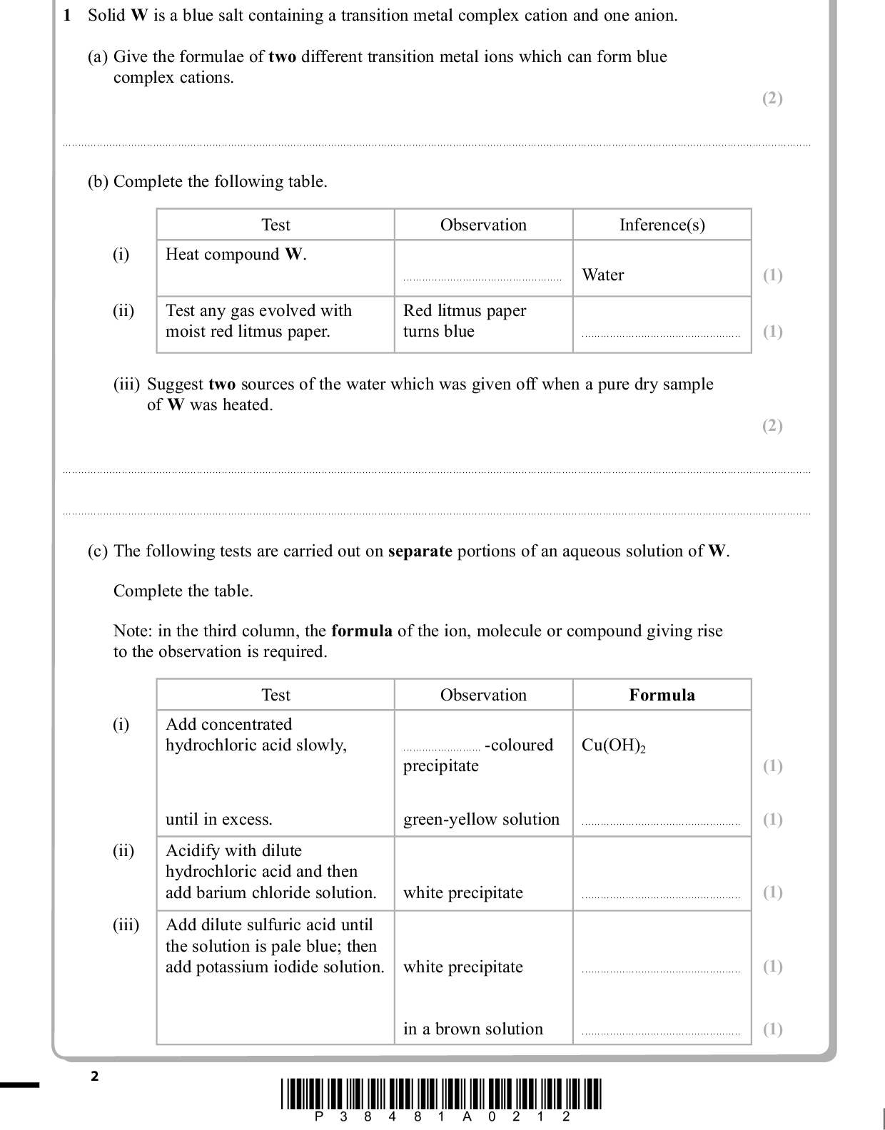 PMT Answer ALL the questions. Write your answers in the spaces provided. 1 Solid W is a blue salt containing a transition metal complex cation and one anion. (a) Give the formulae of two different transition metal ions which can form blue complex cations. (2)(b) Complete the following table. (i) (ii) Test Heat compound W. Observation Inference(s)Water Test any gas evolved with moist red litmus paper. Red litmus paper turns blue(iii) Suggest two sources of the water which was given off when a pure dry sample of W was heated. (1) (1) (2)(c) The following tests are carried out on separate portions of an aqueous solution of W. Complete the table. Note: in the third column, the formula of the ion, molecule or compound giving rise to the observation is required. (i) (ii) (iii) Test Add concentrated hydrochloric acid slowly, Observation Formula-coloured precipitate Cu(OH)2 green-yellow solution until in excess. Acidify with dilute hydrochloric acid and then add barium chloride solution. Add dilute sulfuric acid until the solution is pale blue; then add potassium iodide solution. white precipitate white precipitatein a brown solution*P38481A0212* (1) (1) (1) (1) (1)<br />
 (d) Suggest the formula of the complex cation in an aqueous solution of compound W. (1)(Total for Question 1 = 12 marks) PMT *P38481A0312* Turn over<br />
