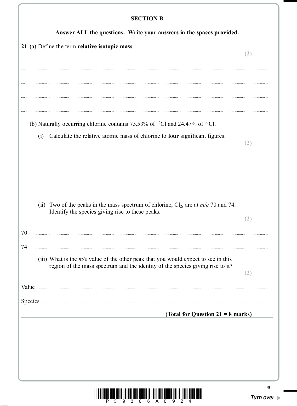 SECTION B Answer ALL the questions. Write your answers in the spaces provided. 21 (a) Define the term relative isotopic mass. (2)(b) Naturally occurring chlorine contains 75.53% of 35Cl and 24.47% of 37Cl. (i) Calculate the relative atomic mass of chlorine to four significant figures. (ii) Two of the peaks in the mass spectrum of chlorine, Cl2, are at m/e 70 and 74. Identify the species giving rise to these peaks. (2) (2) 7074(iii) What is the m/e value of the other peak that you would expect to see in this region of the mass spectrum and the identity of the species giving rise to it? (2) ValueSpecies(Total for Question 21 = 8 marks) *P39306A0924* Turn over<br />

