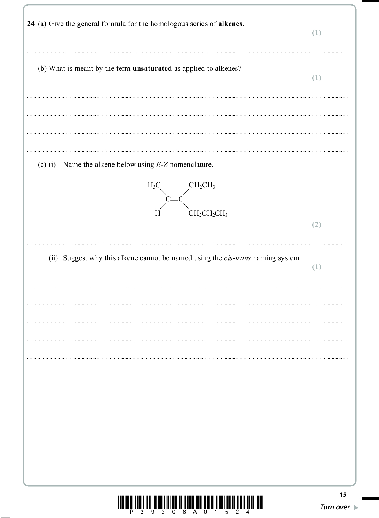 24 (a) Give the general formula for the homologous series of alkenes. (1)(b) What is meant by the term unsaturated as applied to alkenes? (1)(c) (i) Name the alkene below using E-Z nomenclature. H3C CH2CH3 C C CH2CH2CH3 (2)(ii) Suggest why this alkene cannot be named using the cis-trans naming system. (1)*P39306A01524* 15 Turn over<br />
 (1) (1) (1) (1) (4) (d) Give the structural formula of the organic product of the reaction of ethene, CH2 CH2, with (i) hydrogen. (ii) chlorine. (iii) acidified aqueous potassium manganate(VII). (iv) bromine water. (e) Draw the mechanism for the reaction of propene with hydrogen bromide to give the major product. 16 *P39306A01624*<br />
 (f) The structure below shows two repeat units of a polymer. CH3 H CH3 H CH3 H CH3 (i) Give the displayed formulae of two isomeric alkenes, either of which could have given rise to this polymer. (ii) State why the empirical formula of a poly(alkene) is the same as that of the monomer from which it is produced. (2) (1)(iii) State, with a reason, the atom economy for the production of a poly(alkene) from an alkene. (1)(Total for Question 24 = 17 marks) *P39306A01724* 17 Turn over<br />
