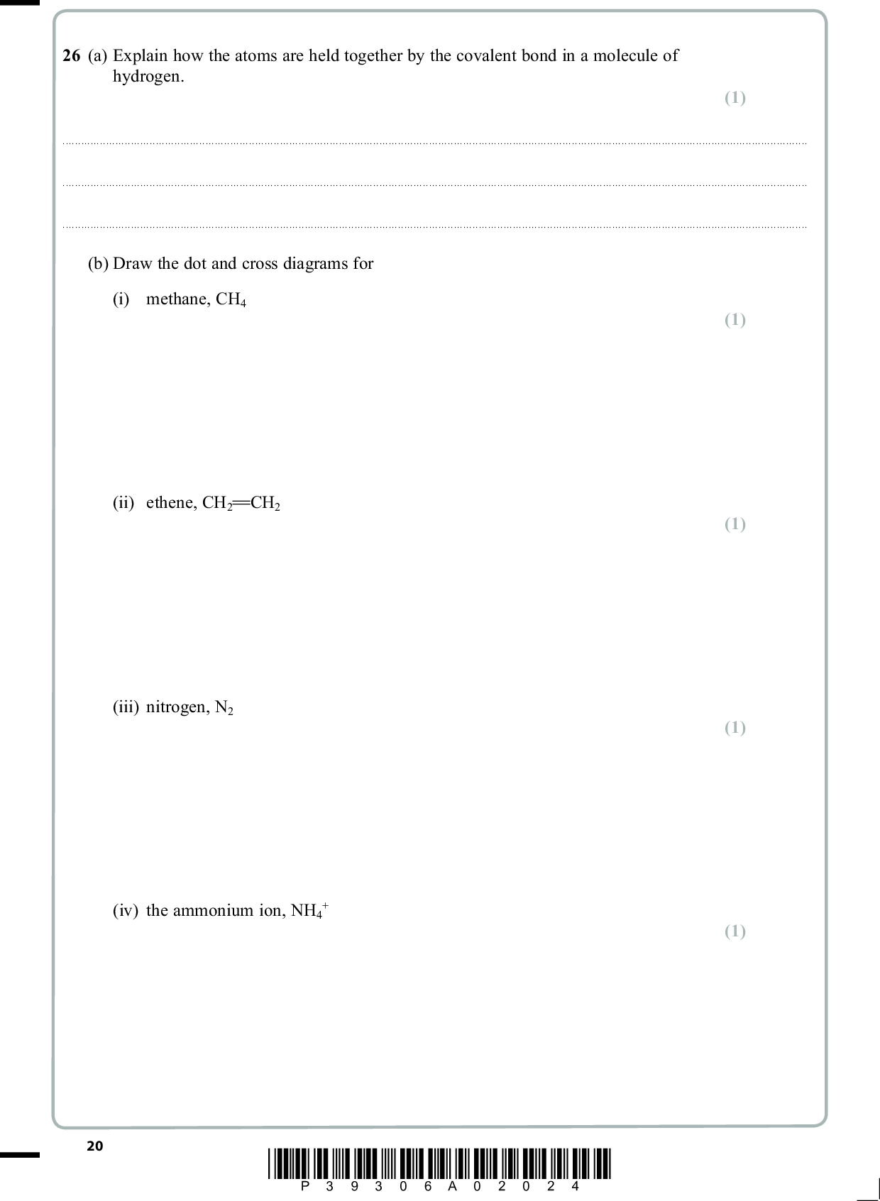 26 (a) Explain how the atoms are held together by the covalent bond in a molecule of hydrogen. (1)(b) Draw the dot and cross diagrams for (i) methane, CH4 (ii) ethene, CH2 CH2 (iii) nitrogen, N2 (iv) the ammonium ion, NH4 (1) (1) (1) (1) 20 *P39306A02024*<br />
 (c) Silicon exists in a giant covalent lattice. (i) The electrical conductivity of pure silicon is very low. Explain why this is so in terms of the bonding. (2)(ii) Explain the high melting temperature of silicon in terms of the bonding. (2)(Total for Question 26 = 9 marks) TOTAL FOR SECTION B = 60 MARKS TOTAL FOR PAPER = 80 MARKS *P39306A02124* 21<br />
