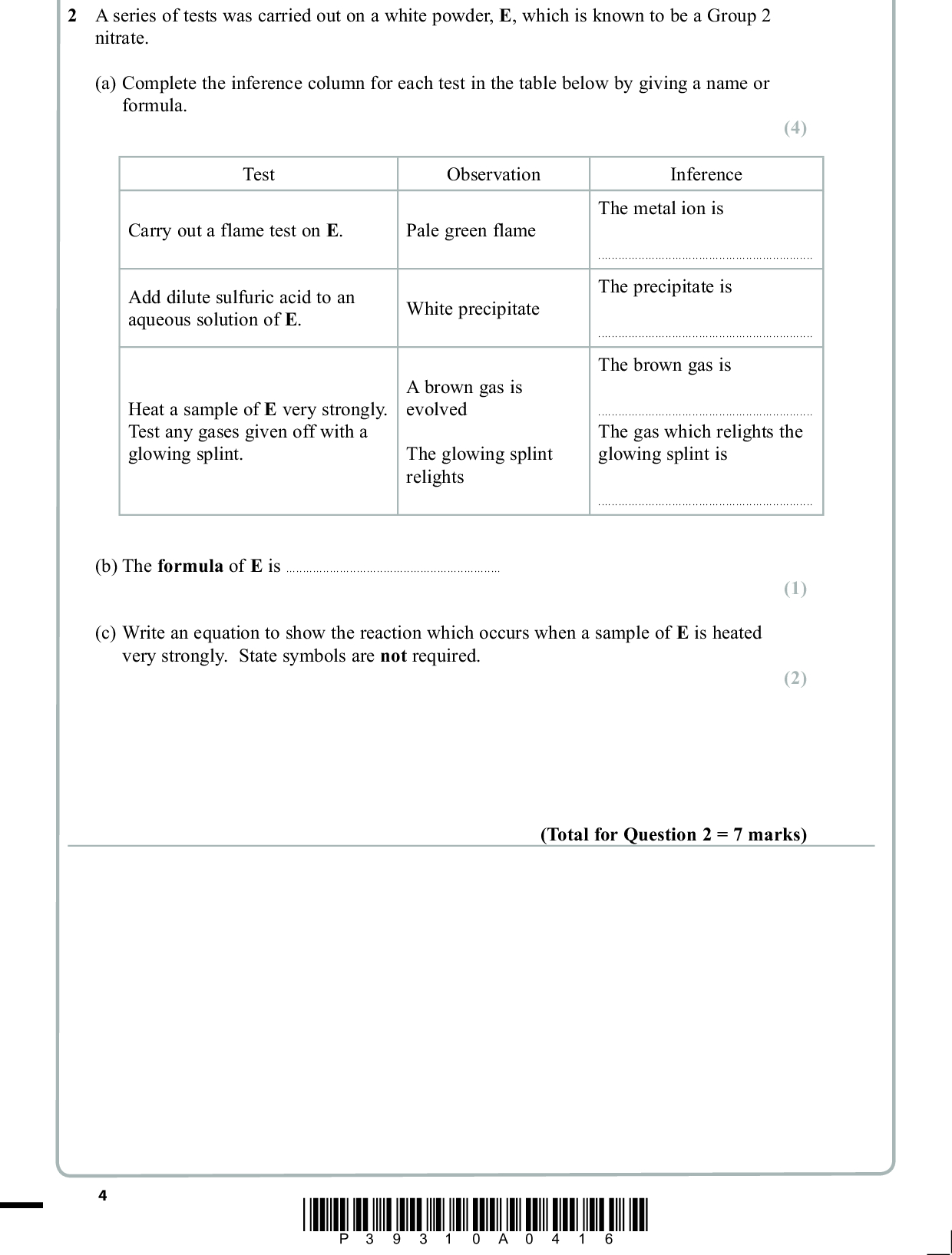 2 A series of tests was carried out on a white powder, E, which is known to be a Group 2 nitrate. (a) Complete the inference column for each test in the table below by giving a name or formula. (4) Test Observation Inference Carry out a flame test on E. Pale green flame Add dilute sulfuric acid to an aqueous solution of E. White precipitate Heat a sample of E very strongly. Test any gases given off with a glowing splint. A brown gas is evolved The glowing splint relights The metal ion isThe precipitate isThe brown gas isThe gas which relights the glowing splint is(b) The formula of E is(c) Write an equation to show the reaction which occurs when a sample of E is heated very strongly. State symbols are not required. (1) (2) (Total for Question 2 = 7 marks) *P39310A0416*<br />
