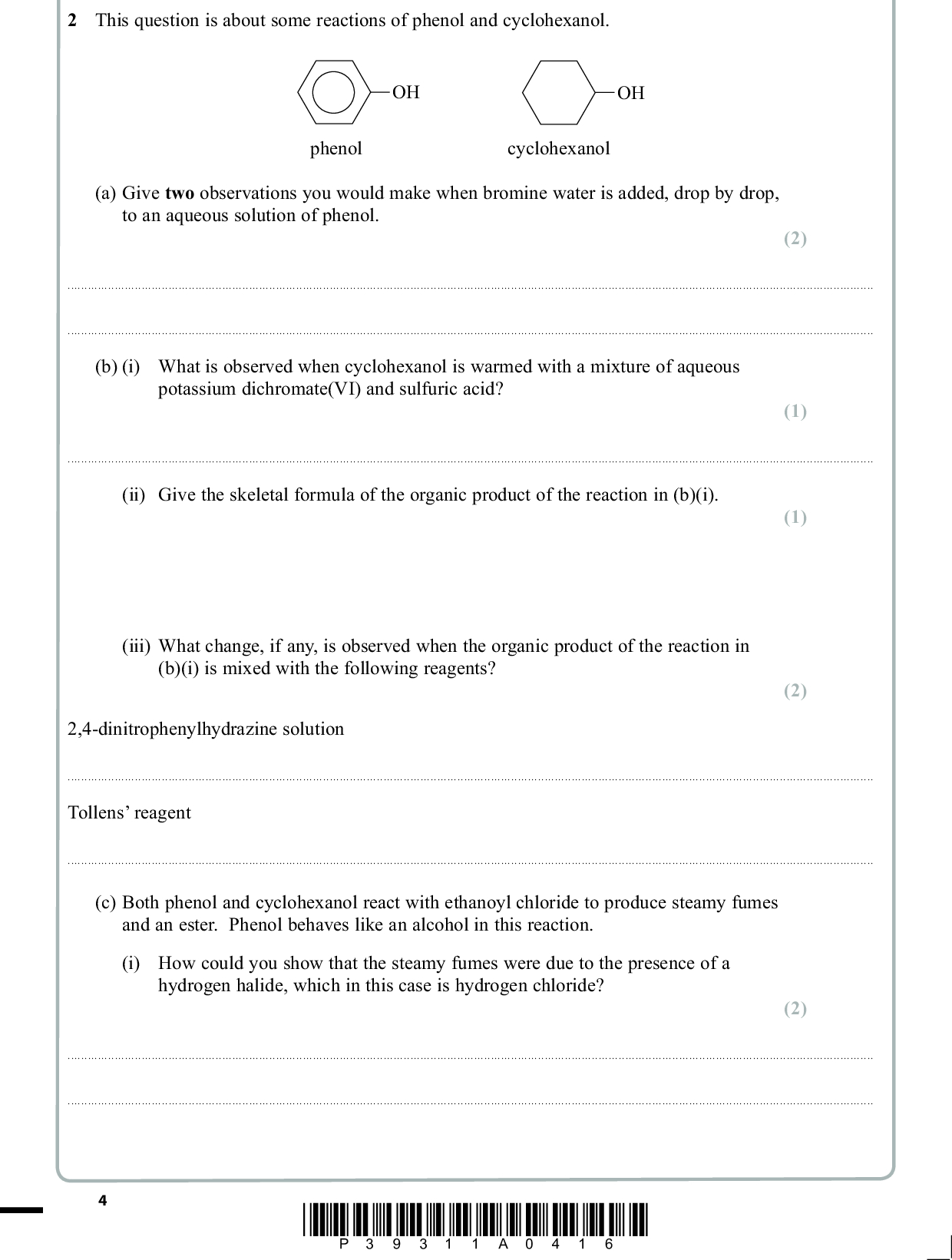 2 This question is about some reactions of phenol and cyclohexanol. OH OH phenol cyclohexanol (a) Give two observations you would make when bromine water is added, drop by drop, to an aqueous solution of phenol. (2)(b) (i) What is observed when cyclohexanol is warmed with a mixture of aqueous potassium dichromate(VI) and sulfuric acid? (1)(ii) Give the skeletal formula of the organic product of the reaction in (b)(i). (iii) What change, if any, is observed when the organic product of the reaction in (b)(i) is mixed with the following reagents? 2,4-dinitrophenylhydrazine solution (1) (2)Tollens reagent(c) Both phenol and cyclohexanol react with ethanoyl chloride to produce steamy fumes and an ester. Phenol behaves like an alcohol in this reaction. (i) How could you show that the steamy fumes were due to the presence of a hydrogen halide, which in this case is hydrogen chloride? (2)*P39311A0416*<br />
 (ii) The infrared spectrum below is for the ester produced in the reaction of ethanoyl chloride with phenol. 100 Transmittance / % 50 0 4000 Bond C H O H C O C C C O 3000 2000 1500 1000 500 Wavenumber / cm1 Group alkanes arenes alcohols and phenols Wavenumber range / cm1 29622853 3030 37503200 ethanoates benzoates arenes ketones esters 12501190 13101250 and 11501100 1600, 1580, 1500, 1450 17001680 17701715 Identify the bond and group which cause each of the absorptions X and Y. (2) XY*P39311A0516* Turn over<br />
 (iii) Draw the structural formula of the ester produced in the reaction of ethanoyl chloride with phenol. (1) (Total for Question 2 = 11 marks) *P39311A0616*<br />
