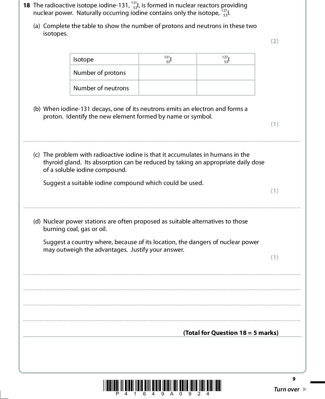 SECTION B Answer ALL the questions. Write your answers in the spaces provided. 18 The radioactive isotope iodine-131, 131 53I, is formed in nuclear reactors providing nuclear power. Naturally occurring iodine contains only the isotope, 127 53I. (a) Complete the table to show the number of protons and neutrons in these two isotopes. Isotope Number of protons Number of neutrons 131 53I 127 53I (b) When iodine-131 decays, one of its neutrons emits an electron and forms a proton. Identify the new element formed by name or symbol. (2) (1)(c) The problem with radioactive iodine is that it accumulates in humans in the thyroid gland. Its absorption can be reduced by taking an appropriate daily dose of a soluble iodine compound. Suggest a suitable iodine compound which could be used. (1)(d) Nuclear power stations are often proposed as suitable alternatives to those burning coal, gas or oil. Suggest a country where, because of its location, the dangers of nuclear power may outweigh the advantages. Justify your answer. (1)(Total for Question 18 = 5 marks) *P41649A0924* Turn over<br />
