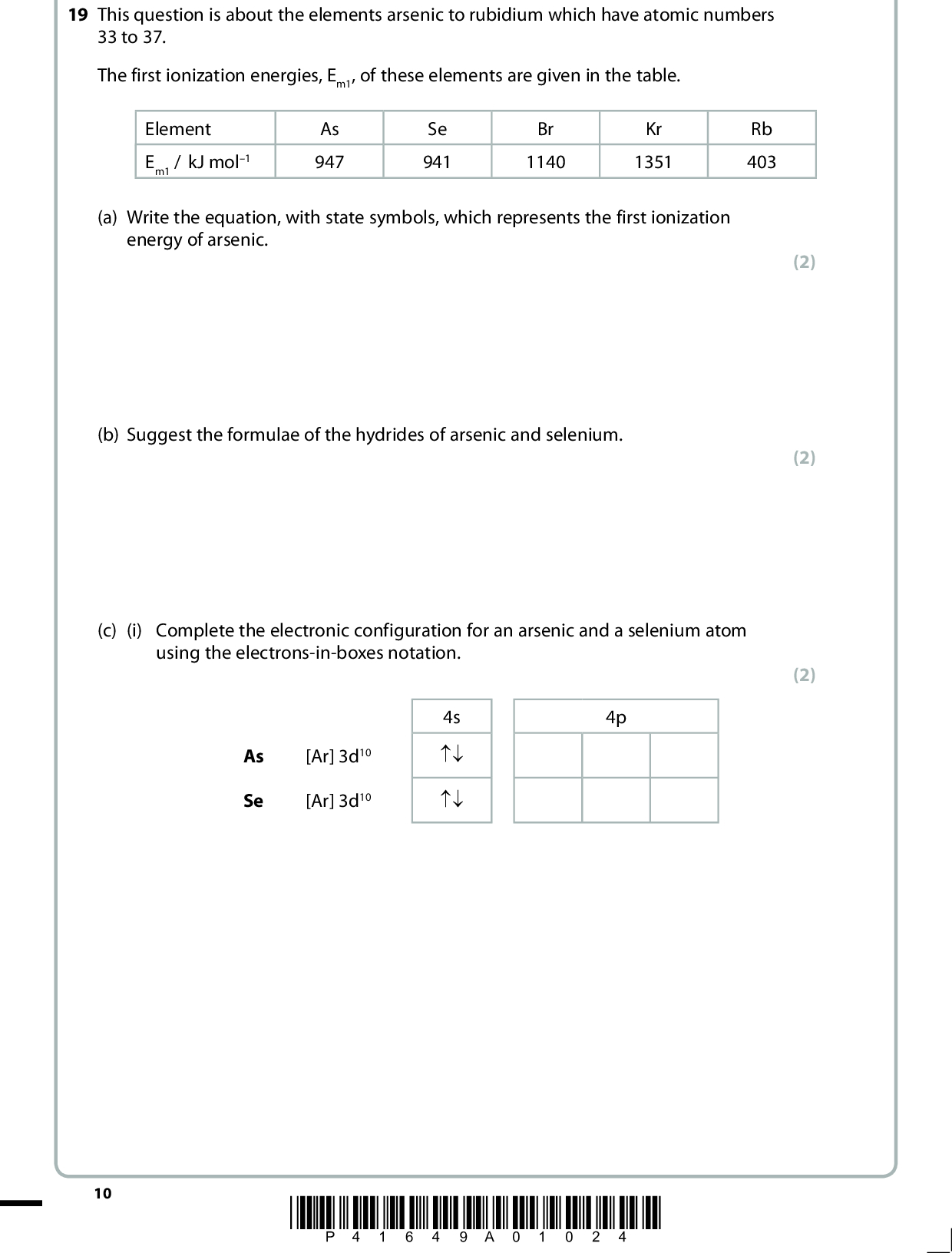 19 This question is about the elements arsenic to rubidium which have atomic numbers 33 to 37. The first ionization energies, Em1, of these elements are given in the table. Element Em1 / kJ mol1 As 947 Se 941 Br 1140 Kr 1351 Rb 403 (a) Write the equation, with state symbols, which represents the first ionization energy of arsenic. (b) Suggest the formulae of the hydrides of arsenic and selenium. (c) (i) Complete the electronic configuration for an arsenic and a selenium atom using the electrons-in-boxes notation. As Se [Ar] 3d10 [Ar] 3d10 4s np np 4p (2) (2) (2) 10 *P41649A01024*<br />
 *(ii) Explain why the first ionization energy of selenium is lower than that of arsenic. (2)*(d) Explain why the first ionization energy of krypton is higher than that of selenium. (2)*(e) Explain why the first ionization energy of rubidium is lower than that of krypton. (2)(f) Which of the elements, arsenic to rubidium, is likely to have atoms with the smallest atomic radius? (1)(Total for Question 19 = 13 marks) *P41649A01124* 11 Turn over<br />
 BLANK PAGE 12 *P41649A01224*<br />
