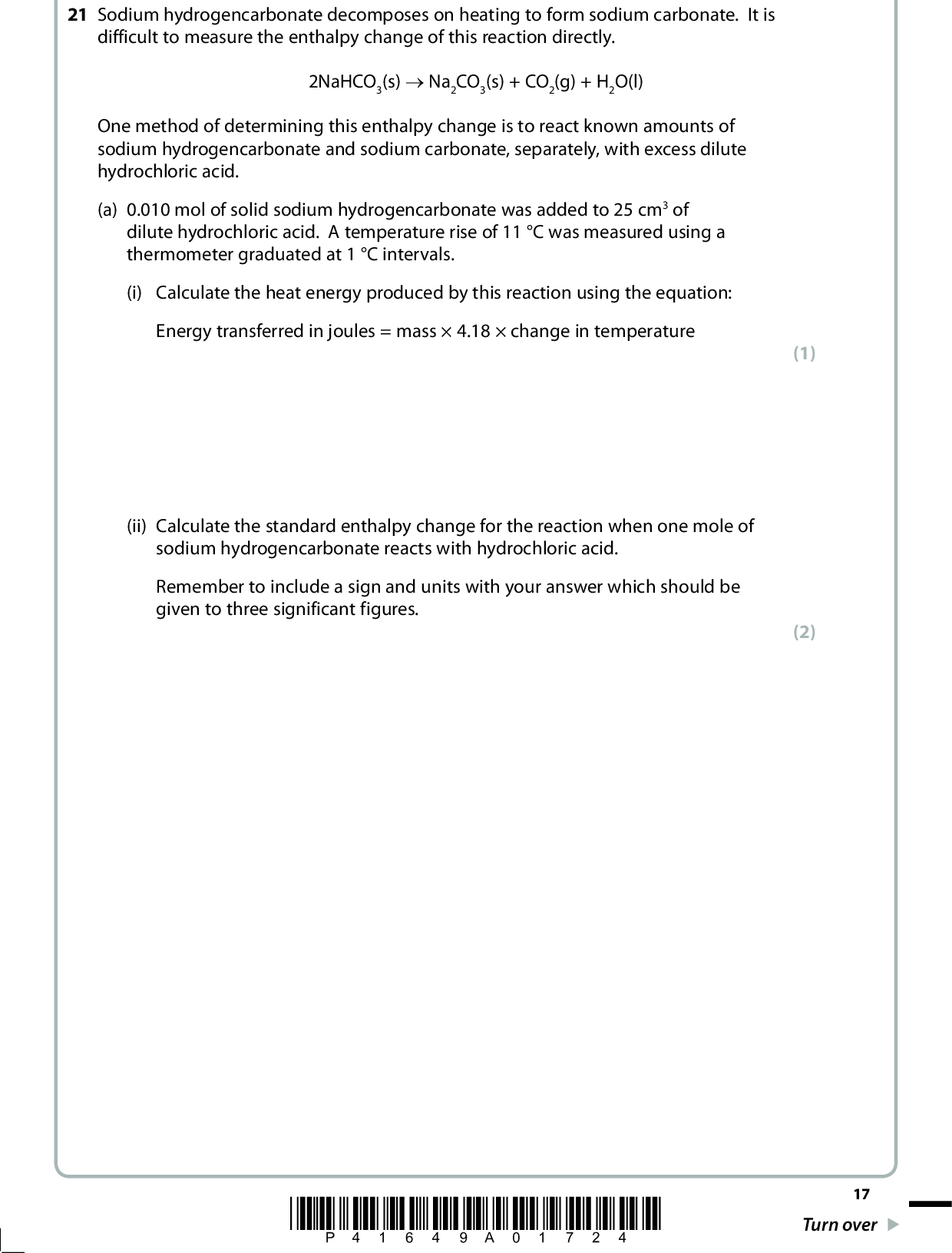 21 Sodium hydrogencarbonate decomposes on heating to form sodium carbonate. It is difficult to measure the enthalpy change of this reaction directly. 2NaHCO3(s) o Na2CO3(s) + CO2(g) + H2O(l) One method of determining this enthalpy change is to react known amounts of sodium hydrogencarbonate and sodium carbonate, separately, with excess dilute hydrochloric acid. (a) 0.010 mol of solid sodium hydrogencarbonate was added to 25 cm3 of dilute hydrochloric acid. A temperature rise of 11 C was measured using a thermometer graduated at 1 C intervals. (i) Calculate the heat energy produced by this reaction using the equation: Energy transferred in joules = mass4.18change in temperature (ii) Calculate the standard enthalpy change for the reaction when one mole of sodium hydrogencarbonate reacts with hydrochloric acid. Remember to include a sign and units with your answer which should be given to three significant figures. (1) (2) *P41649A01724* 17 Turn over<br />
 *(b) The standard enthalpy change for the reaction between sodium carbonate and dilute hydrochloric acid is found by a similar method to be H 9 = 321.6 kJ mol1 Complete the Hess energy cycle below by adding the missing arrow and entities. Use it to calculate the standard enthalpy change for the decomposition of two moles of sodium hydrogencarbonate as in the equation below. Remember to show your reasoning clearly. (5) 2NaHCO3(s) o Na2CO3(s) + CO2(g) + H2O(l) 2HCl(aq)( ) +( ) +( ) 18 *P41649A01824*<br />
 (c) The uncertainty for each thermometer reading is0.5 C. Calculate the percentage error in the temperature rise of 11 C. (d) Sodium hydrogencarbonate is used in cooking. Suggest what it is used for and how it works. (1) (2)(Total for Question 21 = 11 marks) *P41649A01924* 19 Turn over<br />
 BLANK PAGE 20 *P41649A02024*<br />
