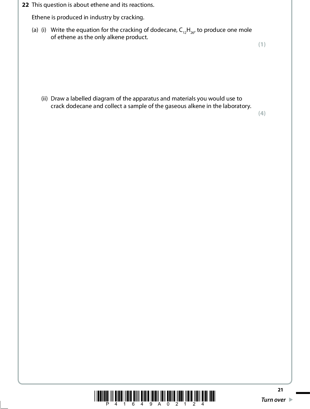 22 This question is about ethene and its reactions. Ethene is produced in industry by cracking. (a) (i) Write the equation for the cracking of dodecane, C12H26, to produce one mole of ethene as the only alkene product. (ii) Draw a labelled diagram of the apparatus and materials you would use to crack dodecane and collect a sample of the gaseous alkene in the laboratory. (1) (4) *P41649A02124* 21 Turn over<br />
 (b) Draw a diagram to show the regions of electron density in both parts of the double bond between the carbon atoms in ethene. Label each region with appropriate symbols. (c) (i) Give the name and structural formula for the product of the reaction between ethene and bromine, Br2(l). NameFormula (ii) Give the mechanism for the reaction between ethene and bromine. (2) (2) (3) 22 *P41649A02224*<br />
 (d) Give the displayed formula for the organic product of the reaction between ethene and acidified potassium manganate(VII). (e) (i) Write a balanced equation for the formation of poly(ethene) from ethene, showing the structure of the polymer clearly. (ii) Comment on the atom economy of the reaction in (e)(i). (1) (2) (1)(Total for Question 22 = 16 marks) TOTAL FOR SECTION B = 60 MARKS TOTAL FOR PAPER = 80 MARKS *P41649A02324* 23<br />
