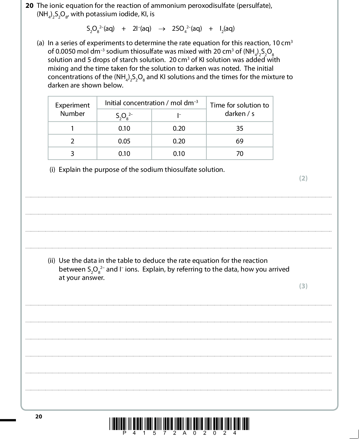 SECTION C Answer ALL the questions. Write your answers in the spaces provided. 20 The ionic equation for the reaction of ammonium peroxodisulfate (persulfate), (NH4)2S2O8, with potassium iodide, KI, is S2O8 2(aq) + 2I(aq) o 2SO4 2(aq) + I2(aq) (a) In a series of experiments to determine the rate equation for this reaction, 10 cm3 of 0.0050 mol dm3 sodium thiosulfate was mixed with 20 cm3 of (NH4)2S2O8 solution and 5 drops of starch solution. 20 cm3 of KI solution was added with mixing and the time taken for the solution to darken was noted. The initial concentrations of the (NH4)2S2O8 and KI solutions and the times for the mixture to darken are shown below. Experiment Number 1 2 3 Initial concentration / mol dm3 2 S2O8 0.10 0.05 0.10 I 0.20 0.20 0.10 Time for solution to darken / s 35 69 70 (i) Explain the purpose of the sodium thiosulfate solution. (2)(ii) Use the data in the table to deduce the rate equation for the reaction between S2O8 at your answer. 2 and I ions. Explain, by referring to the data, how you arrived (3)20 *P41572A02024*<br />
 (b) A further experiment was carried out to confirm the order of the reaction with respect to iodide ions. (NH4)2S2O8 was mixed with KI to form a solution in which the initial concentration of (NH4)2S2O8 was 2.0 mol dm3 and that of KI was 0.025 mol dm3. The concentration of iodine was measured at various times until the reaction was complete. (i) Outline a method, not involving sampling the mixture, which would be suitable for measuring the iodine concentrations in this experiment. Experimental details are not required but you should state how you would use your measurements to obtain iodine concentrations. (3)(ii) Explain why the initial concentration of (NH4)2S2O8 is much higher than that of KI. (1)(iii) State how the initial rate of reaction may be obtained from the results of this type of experiment. (2)*P41572A02124* 21 Turn over<br />
 (iv) In such an experiment a student calculated the initial rate of reaction to be 8.75105 mol dm3 s1. Use this value, the initial concentrations in (b) and the rate equation that you obtained in (a)(ii), to calculate the rate constant for this reaction. Include units in your answer. (2) (c) Using the method outlined in (b), the rate constant for this reaction was determined at various temperatures. The data from these experiments are shown in the table below. Note that none of the temperatures corresponds to that used in (b) and that the rate constant is given in appropriate units. Temperature T / K 300 310 320 330 340 Rate constant 0.00513 0.00833 0.0128 0.0201 0.0301 ln k 5.27 4.79 4.36 3.91 3.50 1/T / K1 0.00333 0.00323 0.00313 0.00303 0.00294 22 *P41572A02224*<br />
 (i) Use the data in the table to plot a graph of ln k (on the y axis) against 1/T (on the x axis) and draw a best fit line through the points. 0.0029 3.50 0.0030 0.0031 0.0032 0.0033 0.0034 1/T / K1 (2) (4) ln k 4.00 4.50 5.00 5.50 (ii) Determine the gradient of the best fit line in (c)(i) and use this value to calculate the activation energy, Ea, of the reaction, stating the units. The rate constant of a reaction, k, is related to the temperature, T, by the expression ln E=a R+ 1 T constant R = 8.31 J K1 mol1 (Total for Question 20 = 19 marks) TOTAL FOR SECTION C = 19 MARKS TOTAL FOR PAPER = 90 MARKS *P41572A02324* 23<br />
