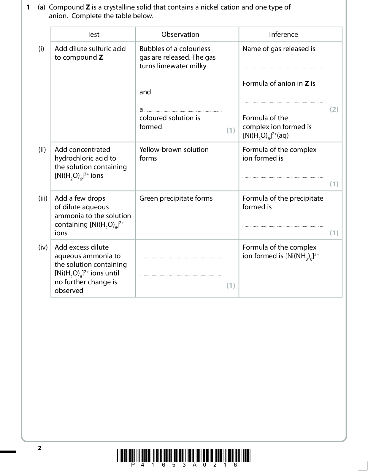 Answer ALL the questions. Write your answers in the spaces provided. (a) Compound Z is a crystalline solid that contains a nickel cation and one type of anion. Complete the table below. Test Observation Inference (i) Add dilute sulfuric acid to compound Z Bubbles of a colourless gas are released. The gas turns limewater milky and acoloured solution is formed Yellow-brown solution forms Green precipitate forms(1) Name of gas released isFormula of anion in Z is(1) Formula of the complex ion formed is [Ni(H2O)6]2+(aq) Formula of the complex ion formed isFormula of the precipitate formed isFormula of the complex ion formed is [Ni(NH3)6]2+ (2) (1) (1) (ii) Add concentrated hydrochloric acid to the solution containing [Ni(H2O)6]2+ ions (iii) Add a few drops of dilute aqueous ammonia to the solution containing [Ni(H2O)6]2+ ions (iv) Add excess dilute aqueous ammonia to the solution containing [Ni(H2O)6]2+ ions until no further change is observed *P41653A0216*<br />
 (b) A 10.0 cm3 sample of a solution containing [Ni(H2O)6]2+ ions was titrated with a solution of concentration 0.010 mol dm3 with respect to the ligand EDTA4 ions. The equation for the reaction is [Ni(H2O)6]2+ + EDTA4 o [Ni(EDTA)]2 + 6H2O (i) The mean titre of the solution containing EDTA4 ions was 24.20 cm3. Use this information, and the equation above, to calculate the concentration in mol dm3 of the solution containing [Ni(H2O)6]2+ ions. (ii) Assuming the total error in the measurement of the mean titre is 0.10 cm3, calculate the percentage error in this titre. (iii) A similar solution, containing the same concentration of [Ni(H2O)6]2+ ions, also contained a small amount of an impurity, copper(II) sulfate. Suggest what effect this impurity would have on the titre. Justify your answer. (2) (1) (2)(Total for Question 1 = 11 marks) *P41653A0316* Turn over<br />
 BLANK PAGE *P41653A0416*<br />
