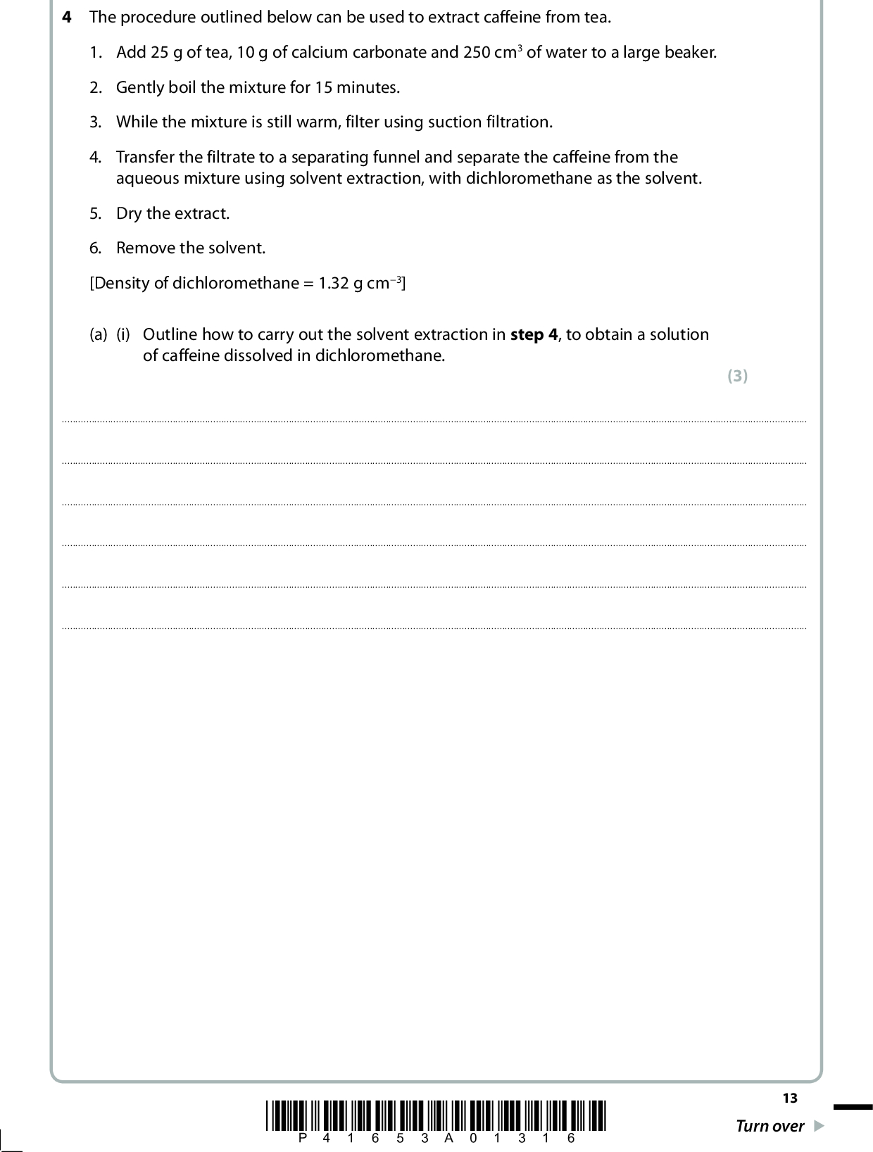 4 The procedure outlined below can be used to extract caffeine from tea. 1. Add 25 g of tea, 10 g of calcium carbonate and 250 cm3 of water to a large beaker. 2. Gently boil the mixture for 15 minutes. 3. While the mixture is still warm, filter using suction filtration. 4. Transfer the filtrate to a separating funnel and separate the caffeine from the aqueous mixture using solvent extraction, with dichloromethane as the solvent. 5. Dry the extract. 6. Remove the solvent. [Density of dichloromethane = 1.32 g cm3] (a) (i) Outline how to carry out the solvent extraction in step 4, to obtain a solution of caffeine dissolved in dichloromethane. (3)*P41653A01316* 13 Turn over<br />
 (ii) How would you dry the extract in step 5? Include the name of a suitable drying agent in your answer. (2)(b) (i) The solvent dichloromethane is harmful and can enter the body through inhalation and skin absorption. Suggest a possible way to minimise each of these risks when using dichloromethane. (2) InhalationSkin absorption(ii) Suggest a suitable way to remove the solvent in step 6. (1)(c) The extraction can also be carried out using liquid carbon dioxide. Suggest an advantage of using this rather than dichloromethane. (1)14 *P41653A01416*<br />
 (d) A student carrying out this extraction obtained 85 mg of caffeine. Calculate the percentage by mass of caffeine obtained from the sample of tea used. (e) Caffeine obtained in this way is often a pale green solid, due to impurities. State the name of another technique you could use to further purify the caffeine. (2) (1)(Total for Question 4 = 12 marks) TOTAL FOR PAPER = 50 MARKS *P41653A01516* 15<br />
