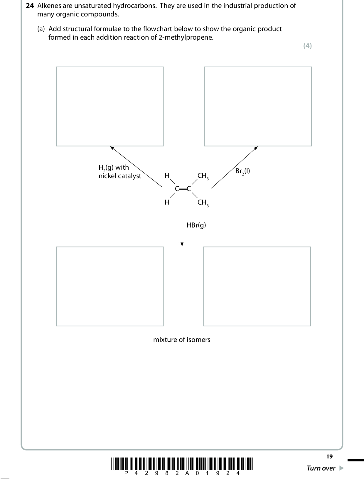 24 Alkenes are unsaturated hydrocarbons. They are used in the industrial production of many organic compounds. (a) Add structural formulae to the flowchart below to show the organic product formed in each addition reaction of 2-methylpropene. (4) H2(g) with nickel catalyst Br2(l) C C CH3 CH3 HBr(g) mixture of isomers *P42982A01924* 19 Turn over<br />
 (b) Suggest a mechanism for the reaction of 2-methylpropene with bromine, Br2(l). Include curly arrows. (c) Ethene, C2H4, was prepared from ethanol, C2H5OH, by the following reaction C2H5OH o C2H4 + H2O A chemist reacted 9.2 g of ethanol, C2H5OH, and obtained 4.2 g of ethene. Calculate the percentage yield of ethene in the reaction. (3) (2) (Total for Question 24 = 9 marks) 20 *P42982A02024*<br />
