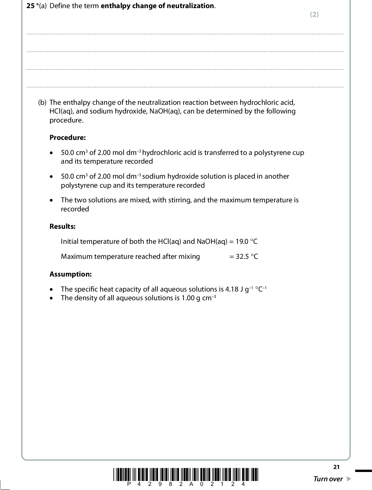 25 *(a) Define the term enthalpy change of neutralization. (2)(b) The enthalpy change of the neutralization reaction between hydrochloric acid, HCl(aq), and sodium hydroxide, NaOH(aq), can be determined by the following procedure. Procedure: x 50.0 cm3 of 2.00 mol dm3 hydrochloric acid is transferred to a polystyrene cup and its temperature recorded x x 50.0 cm3 of 2.00 mol dm3 sodium hydroxide solution is placed in another polystyrene cup and its temperature recorded The two solutions are mixed, with stirring, and the maximum temperature is recorded Results: Initial temperature of both the HCl(aq) and NaOH(aq) = 19.0 qC = 32.5 qC Maximum temperature reached after mixing Assumption: The specific heat capacity of all aqueous solutions is 4.18 J g1 qC1 The density of all aqueous solutions is 1.00 g cm3 *P42982A02124* 21 Turn over<br />
 (i) Calculate the heat energy released (in joules) on mixing the hydrochloric acid and the sodium hydroxide solutions. Use the expression energy released (J) = mass of solution4.18temperature change (ii) Calculate the number of moles of hydrochloric acid used in the experiment. (iii) Give the ionic equation, including state symbols, for the reaction between hydrochloric acid and sodium hydroxide solution. (iv) Use your answers to (b)(i), (ii) and (iii) to calculate the enthalpy change of neutralization for the above reaction. Include a sign and units in your answer. (2) (1) (1) (3) 22 *P42982A02224*<br />
 (v) Explain why the enthalpy change of neutralization for the reaction between dilute nitric acid, HNO3(aq), and potassium hydroxide solution, KOH(aq), is predicted to be the same as the enthalpy change of neutralization for the reaction carried out in part (b). (1)(Total for Question 25 = 10 marks) TOTAL FOR SECTION B = 60 MARKS TOTAL FOR PAPER = 80 MARKS *P42982A02324* 23<br />
