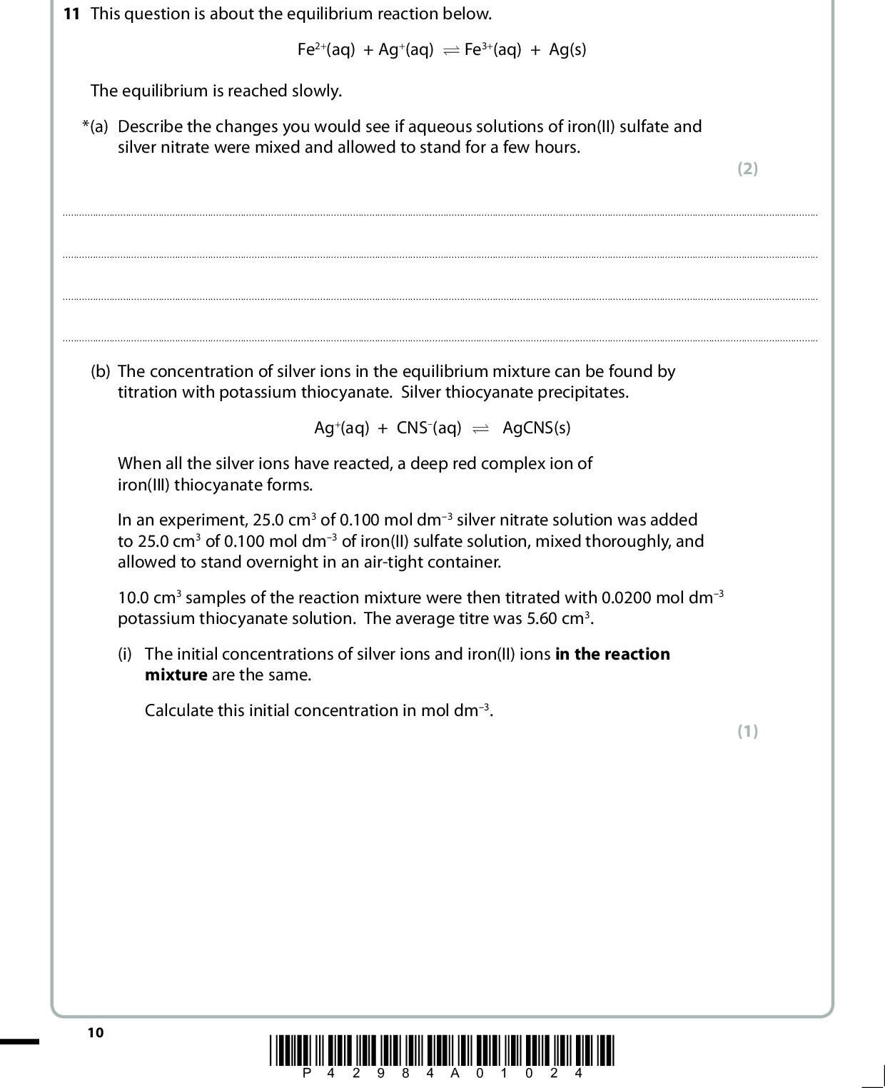 SECTION B Answer ALL the questions. Write your answers in the spaces provided. 11 This question is about the equilibrium reaction below. Fe2+(aq) + Ag+(aq) U Fe3+(aq) + Ag(s) The equilibrium is reached slowly. *(a) Describe the changes you would see if aqueous solutions of iron(II) sulfate and silver nitrate were mixed and allowed to stand for a few hours. (2)(b) The concentration of silver ions in the equilibrium mixture can be found by titration with potassium thiocyanate. Silver thiocyanate precipitates. Ag+(aq) + CNS(aq) U AgCNS(s) When all the silver ions have reacted, a deep red complex ion of iron(III) thiocyanate forms. 10 In an experiment, 25.0 cm3 of 0.100 mol dm3 silver nitrate solution was added to 25.0 cm3 of 0.100 mol dm3 of iron(II) sulfate solution, mixed thoroughly, and allowed to stand overnight in an air-tight container. 10.0 cm3 samples of the reaction mixture were then titrated with 0.0200 mol dm3 potassium thiocyanate solution. The average titre was 5.60 cm3. (i) The initial concentrations of silver ions and iron(II) ions in the reaction mixture are the same. Calculate this initial concentration in mol dm3. (1) *P42984A01024*<br />
 (ii) Calculate the number of moles of silver ions in the 10.0 cm3 sample at equilibrium and hence calculate the equilibrium concentration of silver ions in the mixture. (iii) Deduce the equilibrium concentration of iron(II) ions. (iv) Hence calculate the equilibrium concentration of iron(III) ions. (v) Write the expression for the equilibrium constant, Kc, for the reaction Fe2+(aq) + Ag+(aq) U Fe3+(aq) + Ag(s) Calculate its value and give your answer, with appropriate units, to three significant figures. (2) (1) (1) (4) *P42984A01124* 11 Turn over<br />
 (c) (i) The relationship between the total entropy change for a reaction and the equilibrium constant is S 9 total = R ln K Calculate the total entropy change for this reaction, giving a sign and appropriate units. [R = 8.31 J mol1 K1] (ii) Fe2+(aq) + Ag+(aq) U Fe3+(aq) + Ag(s)  S 9 system for this reaction is 208.3 J mol1 K1 Use ideas about entropy to explain why this value is negative. (2) (2)(iii) Calculate the entropy change of the surroundings, S 9 surroundings. (1) 12 *P42984A01224*<br />
 (iv) Use your answer to (c)(iii) to calculate the standard enthalpy change, H9, for this reaction at 298 K. Hence state and explain the effect of increasing temperature on the value of Stotal. (3)*(d) After the samples from the original mixture for the titration are taken, the remainder was filtered and then allowed to stand overnight, in an air-tight container at the same temperature. Another 10.0 cm3 sample was taken and titrated. How, if at all, would you expect the titre to change? Justify your answer. A calculation is not required. (2)(Total for Question 11 = 21 marks) *P42984A01324* 13 Turn over<br />
