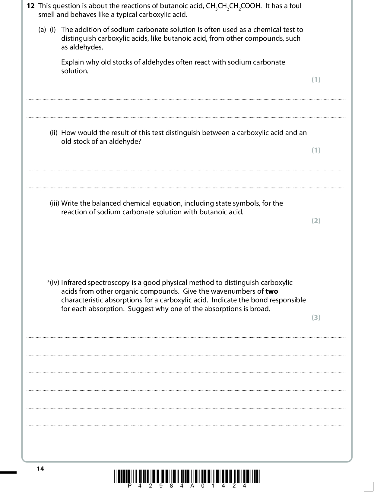 12 This question is about the reactions of butanoic acid, CH3CH2CH2COOH. It has a foul smell and behaves like a typical carboxylic acid. (a) (i) The addition of sodium carbonate solution is often used as a chemical test to distinguish carboxylic acids, like butanoic acid, from other compounds, such as aldehydes. Explain why old stocks of aldehydes often react with sodium carbonate solution. (1)(ii) How would the result of this test distinguish between a carboxylic acid and an old stock of an aldehyde? (1)(iii) Write the balanced chemical equation, including state symbols, for the reaction of sodium carbonate solution with butanoic acid. *(iv) Infrared spectroscopy is a good physical method to distinguish carboxylic acids from other organic compounds. Give the wavenumbers of two characteristic absorptions for a carboxylic acid. Indicate the bond responsible for each absorption. Suggest why one of the absorptions is broad. (2) (3)14 *P42984A01424*<br />
 (v) High resolution nuclear magnetic resonance spectroscopy is a suitable physical method to use alongside infrared spectroscopy to identify butanoic acid. State the total number of peaks and suggest the splitting pattern for each peak that you would expect for butanoic acid, CH3CH2CH2COOH. (3)(b) Sketch the titration curve obtained when 50 cm3 of 0.10 mol dm3 sodium hydroxide solution is added to 25 cm3 of 0.10 mol dm3 butanoic acid. (4) pH 141210864210 20 30 40 50 Volume of NaOH(aq)/cm3 *P42984A01524* 15 Turn over<br />
 (c) (i) What would you see when phosphorus pentachloride, PCl5, reacts with butanoic acid? (1)(ii) Give the structural formula and name of the organic product of this reaction. (2) Structural formula Name(d) (i) Give the name or formula of the organic product of the reaction between butanoic acid and lithium tetrahydridoaluminate (lithium aluminium hydride). (1)(ii) Water cannot be used as the solvent in this reaction because it reacts with lithium tetrahydridoaluminate. Suggest a suitable solvent. (1)(iii) State the type of reaction that takes place between butanoic acid and lithium tetrahydridoaluminate. Justify your classification. (2) TypeJustification16 *P42984A01624*<br />
 (e) (i) Butanoic acid can be reacted with methanol to make methyl butanoate. State two conditions that help to speed up this reaction. (2)(ii) Draw the displayed formula of methyl butanoate. (iii) Identify another chemical, by name or formula, which could be added to methanol to make methyl butanoate. (1) (1)*(iv) Give two advantages and one disadvantage of using the reaction occurring in (e)(iii), compared to the reaction in (e)(i), when making methyl butanoate. (3) AdvantagesDisadvantage(Total for Question 12 = 28 marks) TOTAL FOR SECTION B = 49 MARKS) *P42984A01724* 17 Turn over<br />
 BLANK PAGE 18 *P42984A01824*<br />
