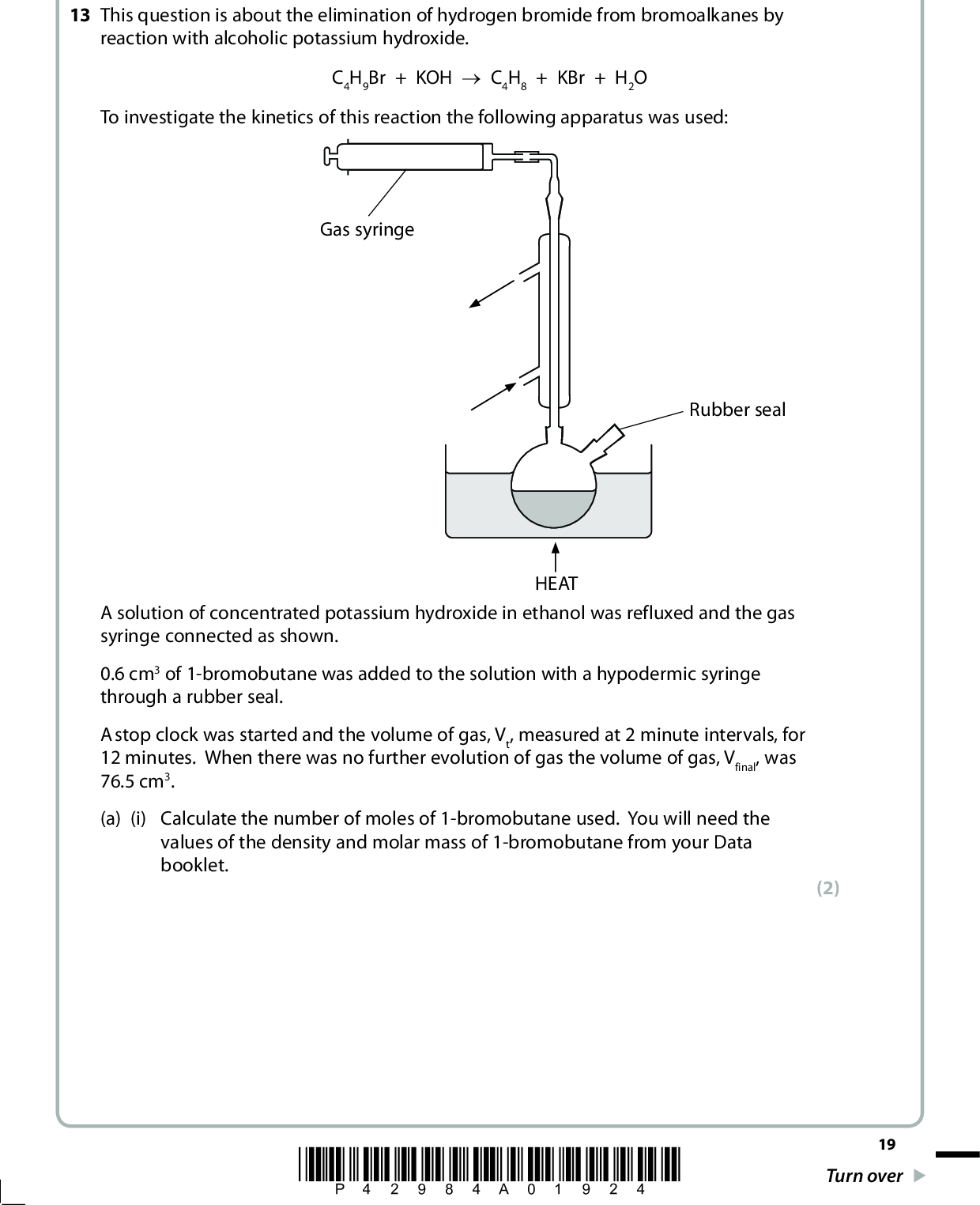 SECTION C Answer ALL the questions. Write your answers in the spaces provided. 13 This question is about the elimination of hydrogen bromide from bromoalkanes by reaction with alcoholic potassium hydroxide. To investigate the kinetics of this reaction the following apparatus was used: C4H9Br + KOH o C4H8 + KBr + H2O Gas syringe Rubber seal HEAT A solution of concentrated potassium hydroxide in ethanol was refluxed and the gas syringe connected as shown. 0.6 cm3 of 1-bromobutane was added to the solution with a hypodermic syringe through a rubber seal. A stop clock was started and the volume of gas, Vt, measured at 2 minute intervals, for 12 minutes. When there was no further evolution of gas the volume of gas, Vfinal, was 76.5 cm3. (a) (i) Calculate the number of moles of 1-bromobutane used. You will need the values of the density and molar mass of 1-bromobutane from your Data booklet. (2) *P42984A01924* 19 Turn over<br />
 (ii) Calculate the maximum volume of gaseous but-1-ene, in cm3, that could form. [Molar volume of a gas 24 000 cm3 under reaction conditions] Suggest two reasons why this volume is unlikely to form. (3)(b) The results obtained are shown in the table below. Time t/min Volume of but-1-ene Vt/cm3 (VfinalVt)/cm3 0 2 4 6 8 10 12 31.5 51.0 62.5 68.5 72.0 74.0 76.5 45.0 25.5 14.0 8.0 4.5 2.5 (i) Explain why a large excess of potassium hydroxide is used in this experiment. (1)20 *P42984A02024*<br />
 (ii) Plot a graph of (VfinalVt)/cm3 against t/min. (3) (iii) Suggest why the value of (VfinalVt) was plotted on your graph. (1)*P42984A02124* 21 Turn over<br />
 (iv) Measure two successive half lives from your graph. First half lifemin Second half lifemin (v) Deduce the order of reaction with respect to 1-bromobutane. Justify your answer. (2) (2)(c) In another experiment, an excess of 1-bromobutane is reacted with varying concentrations of hydroxide ions. The results for the initial rate of the reaction are shown in the table below. Experiment Number [C4H9Br] /102 mol dm3 [OH] /103 mol dm3 Initial rate /105 mol dm3 min1 1 2 3 2.50 2.50 2.50 2.50 1.25 0.50 (i) Deduce the order of reaction with respect to hydroxide ions. Justify your answer using the data in the table. 5.00 2.50 1.00 (2)22 (ii) Write the rate equation for the reaction using your answers to parts (b)(v) and (c)(i). (1) *P42984A02224*<br />
 (iii) Give the units of the rate constant. *(iv) It is suggested that the reaction begins with the slow attack by a hydroxide ion on a hydrogen atom in the 1-bromobutane, as shown below. Complete the electron pair movement for this reaction using curly arrows and explain why this step is consistent with the rate equation for the reaction you have given in (c)(ii). Br C2H5 HO: H oC2H5CH=CH2 + H2O + Br (1) (3)(Total for Question 13 = 21 marks) TOTAL FOR SECTION C = 21 MARKS TOTAL FOR PAPER = 90 MARKS *P42984A02324* 23<br />
