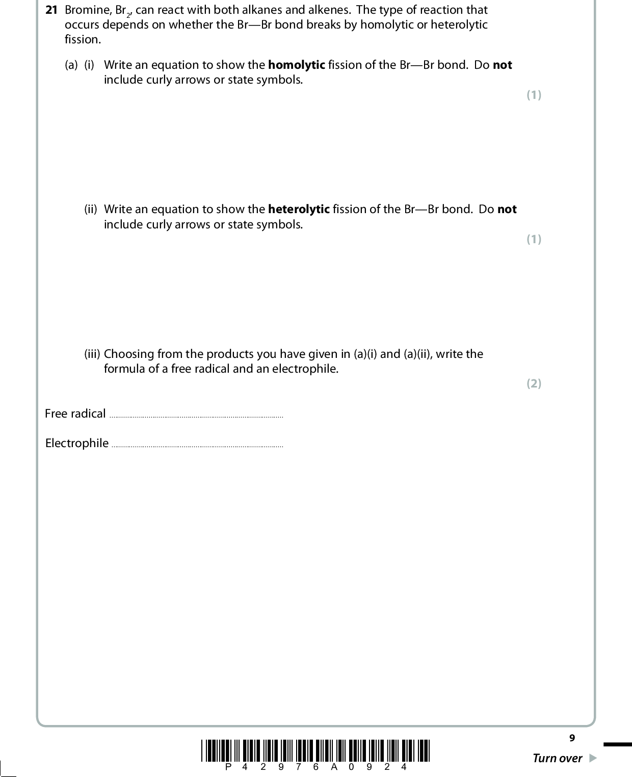 SECTION B Answer ALL the questions. Write your answers in the spaces provided. 21 Bromine, Br2, can react with both alkanes and alkenes. The type of reaction that occurs depends on whether the BrBr bond breaks by homolytic or heterolytic fission. (a) (i) Write an equation to show the homolytic fission of the BrBr bond. Do not include curly arrows or state symbols. (ii) Write an equation to show the heterolytic fission of the BrBr bond. Do not include curly arrows or state symbols. (iii) Choosing from the products you have given in (a)(i) and (a)(ii), write the formula of a free radical and an electrophile. Free radicalElectrophile(1) (1) (2) *P42976A0924* Turn over<br />
 (b) The compound hexane, C6H14, can react with bromine, in the presence of UV light, according to the equation C6H14 + Br2 (cid:111)(cid:3) C6H13Br + HBr (i) Give the displayed formulae of the three structural isomers of C6H13Br that could be formed in the above reaction. First isomer Second isomer Third isomer (ii) The bromoalkanes and the hydrogen bromide formed in this reaction are hazardous. The bromoalkanes would be labelled as flammable. Suggest a suitable hazard warning for the hydrogen bromide. (3) (1)10 *P42976A01024*<br />
 (iii) Calculate the percentage atom economy by mass for the formation of C6H13Br. Give your answer to three significant figures. Use the expression atom economy = molar mass of the desired product sum of thhe molar masses of all products100% (c) Fluorine, F2, and chlorine, Cl2, react with methane, CH4, by a similar mechanism, although the rates of reaction are very different. (i) Write an equation for the reaction between methane and fluorine, assuming they react in a 1:1 mole ratio. State symbols are not required. *(ii) On the basis of comparing the relative sizes of the fluorine and chlorine atoms, it might be predicted that the FF bond energy would be greater than the ClCl bond energy. Suggest an explanation for this prediction. (2) (1) (2)*P42976A01124* 11 Turn over<br />
 (iii) Draw a dot and cross diagram to show the arrangement of the outermost electrons in a fluorine molecule, F2. (iv) The actual bond energies are shown below. Bond FF ClCl Bond energy / kJ mol1 158 243 By referring to your dot and cross diagram in your answer to (c)(iii), suggest an explanation for the fact that the FF bond energy is less than that of the ClCl bond energy. (2) (2)(v) Suggest why a mixture of methane and chlorine requires exposure to UV light, or heat, before a reaction occurs, whereas methane reacts rapidly with fluorine at room temperature in the absence of UV light or heat. (1)12 *P42976A01224*<br />
 (d) The alkene hex-3-ene reacts with bromine to produce 3,4-dibromohexane. Complete the mechanism below by adding curly arrows to show the movement of electron pairs in both steps and by giving the structural formula of the intermediate carbocation. C C H5C2 C2H5 Br Br H H H5C2 C C C2H5 Br Br 3,4-dibromohexane (e) The mechanism shown in (d) shows Z-hex-3-ene reacting with bromine. E-hex-3-ene also reacts with bromine to form 3,4-dibromohexane. (i) Draw the structure of E-hex-3-ene. (ii) Explain why both Z-hex-3-ene and E-hex-3-ene react with bromine to produce the same structural isomer. (3) (1) (1)(Total for Question 21 = 23 marks) *P42976A01324* 13 Turn over<br />
