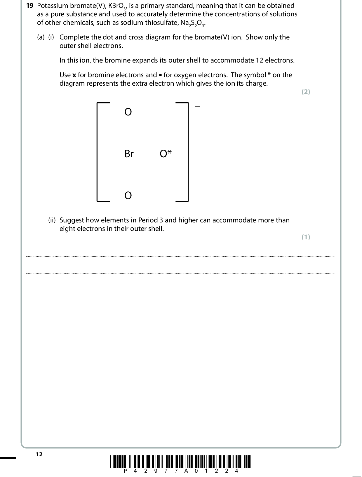 19 Potassium bromate(V), KBrO3, is a primary standard, meaning that it can be obtained as a pure substance and used to accurately determine the concentrations of solutions of other chemicals, such as sodium thiosulfate, Na2S2O3. (a) (i) Complete the dot and cross diagram for the bromate(V) ion. Show only the outer shell electrons. In this ion, the bromine expands its outer shell to accommodate 12 electrons. Use x for bromine electrons and (cid:120) for oxygen electrons. The symbol * on the diagram represents the extra electron which gives the ion its charge. Br O* (ii) Suggest how elements in Period 3 and higher can accommodate more than eight electrons in their outer shell. (2) (1)12 *P42977A01224*<br />
 (b) Four chemistry students were given a solution of sodium thiosulfate with a concentration of approximately 0.1 mol dm3 and asked to determine its exact concentration. They were each given separate tasks to carry out, as described below. (i) The first student was given the task of making up a potassium bromate(V) solution. A mass of 8.35 g of KBrO3 was weighed out, dissolved in deionized water, the volume made up to 250 cm3 in a volumetric flask and the mixture shaken. Calculate the concentration of this potassium bromate(V) solution, in mol dm3. (ii) The second student was asked to determine a suitable mass of potassium iodide to add to 0.0025 mol of potassium bromate(V) to ensure complete reaction. The equation for the reaction is BrO3 (aq) + 6H+(aq) + 6I(aq) (cid:314) Br(aq) + 3I2(aq) + 3H2O(l) Calculate the minimum mass of potassium iodide, KI, required and hence suggest a suitable mass to use if the potassium iodide is to be in excess. You must show your working and your mass should be reasonable. (2) (3) Minimum mass requiredg Suitable mass to useg *P42977A01324* 13 Turn over<br />
 (iii) The third student was given the following equation. I2(aq) + 2S2O3 2(aq) (cid:314) 2I(aq) + S4O6 2(aq) This student was asked to estimate the titration reading. Calculate the volume of 0.1 mol dm3 of sodium thiosulfate solution, in cm3, that would be needed to react with 0.00100 mol of iodine present in the conical flask. (iv) The fourth student carried out an alternative method for determining the concentration of the sodium thiosulfate solution. A known mass of solid potassium bromate(V) was dissolved in water in a conical flask. An excess of potassium iodide and acid were added and the mixture titrated with the sodium thiosulfate solution. The following measurements were obtained. Mass of KBrO3 Volume of water Volume of Na2S2O3(aq) 0.07 g 25 cm3 26.85 cm3 The student calculated the concentration of the sodium thiosulfate, Na2S2O3, to be 0.0937 mol dm3. There is uncertainty in the value of the calculated concentration of the sodium thiosulfate. Which measurement, given in the table, has the greatest effect on the uncertainty of this value? Justify your answer. No calculation is required for this answer. (2) (2)(Total for Question 19 = 12 marks) 14 *P42977A01424*<br />
