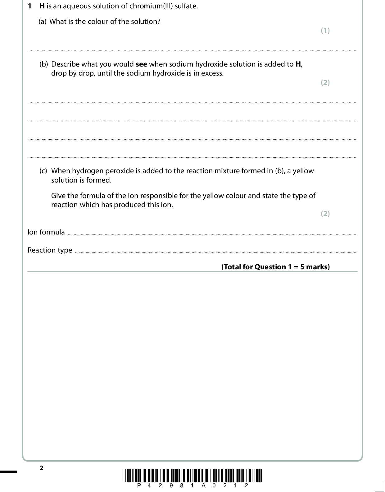 Answer ALL the questions. Write your answers in the spaces provided. 1 H is an aqueous solution of chromium(III) sulfate. (a) What is the colour of the solution? (1)(b) Describe what you would see when sodium hydroxide solution is added to H, drop by drop, until the sodium hydroxide is in excess. (2)(c) When hydrogen peroxide is added to the reaction mixture formed in (b), a yellow solution is formed. Give the formula of the ion responsible for the yellow colour and state the type of reaction which has produced this ion. (2) Ion formulaReaction type(Total for Question 1 = 5 marks) *P42981A0212*<br />
